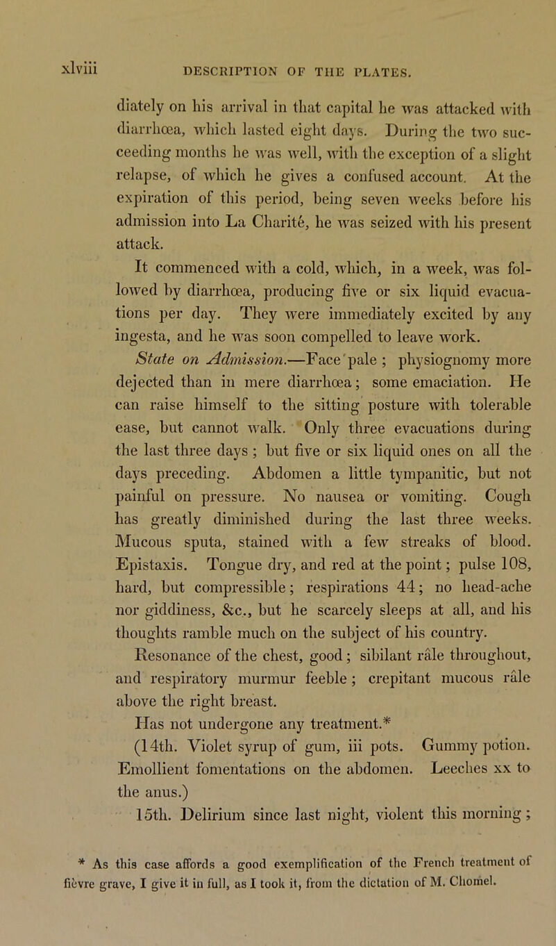 xlviii diately on his arrival in that capital he was attacked with diarrhoea, which lasted eight days. During the two suc- ceeding months he was well, with the exception of a slight relapse, of which he gives a confused account. At the expiration of this period, being seven weeks before his admission into La Charite, he was seized with his present attack. It commenced with a cold, which, in a week, was fol- lowed by diarrhoea, producing five or six liquid evacua- tions per day. They were immediately excited by any ingesta, and he was soon compelled to leave work. State on Admission.—Face pale ; physiognomy more dejected than in mere diarrhoea; some emaciation. He can raise himself to the sitting posture with tolerable ease, but cannot walk. Only three evacuations during the last three days ; but five or six liquid ones on all the days preceding. Abdomen a little tympanitic, but not painful on pressure. No nausea or vomiting. Cough has greatly diminished during the last three weeks. Mucous sputa, stained with a few streaks of blood. Epistaxis. Tongue dry, and red at the point; pulse 108, hard, but compressible; respirations 44; no head-ache nor giddiness, &c., but he scarcely sleeps at all, and his thoughts ramble much on the subject of his country. Resonance of the chest, good ; sibilant rale throughout, and respiratory murmur feeble; crepitant mucous rale above the right breast. Has not undergone any treatment.* (14th. Violet syrup of gum, iii pots. Gummy potion. Emollient fomentations on the abdomen. Leeches xx to the anus.) 15th. Delirium since last night, violent this morning ; * As this case affords a good exemplification of the French treatment oi