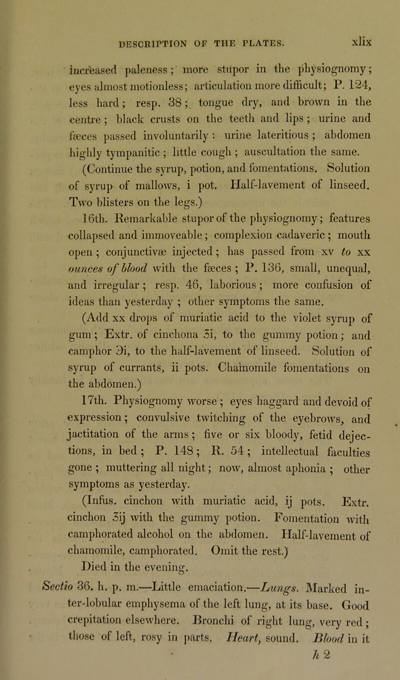 increased paleness; more stupor in the physiognomy; eyes almost motionless; articulation more difficult; P. 124, less hard; resp. 38; tongue dry, and brown in the centre ; black crusts on the teeth and lips ; urine and feces passed involuntarily : urine lateritious ; abdomen highly tympanitic ; little cough ; auscultation the same. (Continue the syrup, potion, and fomentations. Solution of syrup of mallows, i pot. Half-lavement of linseed. Two blisters on the legs.) 16th. Remarkable stupor of the physiognomy; features collapsed and immoveable; complexion cadaveric ; mouth open ; conjunctiva? injected ; has passed from xv to xx ounces of blood with the feces ; P. 136, small, unequal, and irregular; resp. 46, laborious; more confusion of ideas than yesterday ; other symptoms the same. (Add xx drops of muriatic acid to the violet syrup of gum; Extr. of cinchona 3i, to the gummy potion; and camphor 3i, to the half-lavement of linseed. Solution of syrup of currants, ii pots. Chamomile fomentations on the abdomen.) 17th. Physiognomy worse ; eyes haggard and devoid of expression; convulsive twitching of the eyebrows, and jactitation of the arms; five or six bloody, fetid dejec- tions, in bed ; P. 148; R. 54 ; intellectual faculties gone ; muttering all night; now, almost aphonia ; other symptoms as yesterday. (Infus. cinchon with muriatic acid, ij pots. Extr. cinchon 3ij with the gummy potion. Fomentation with camphorated alcohol on the abdomen. Half-lavement of chamomile, camphorated. Omit the rest.) Died in the evening. Scctio 36. h. p. m.—Little emaciation.—Lungs. Marked in- ter-lobular emphysema of the left lung, at its base. Good crepitation elsewhere. Bronchi of right lung, very red ; those of left, rosy in parts. Heart, sound. Blood in it