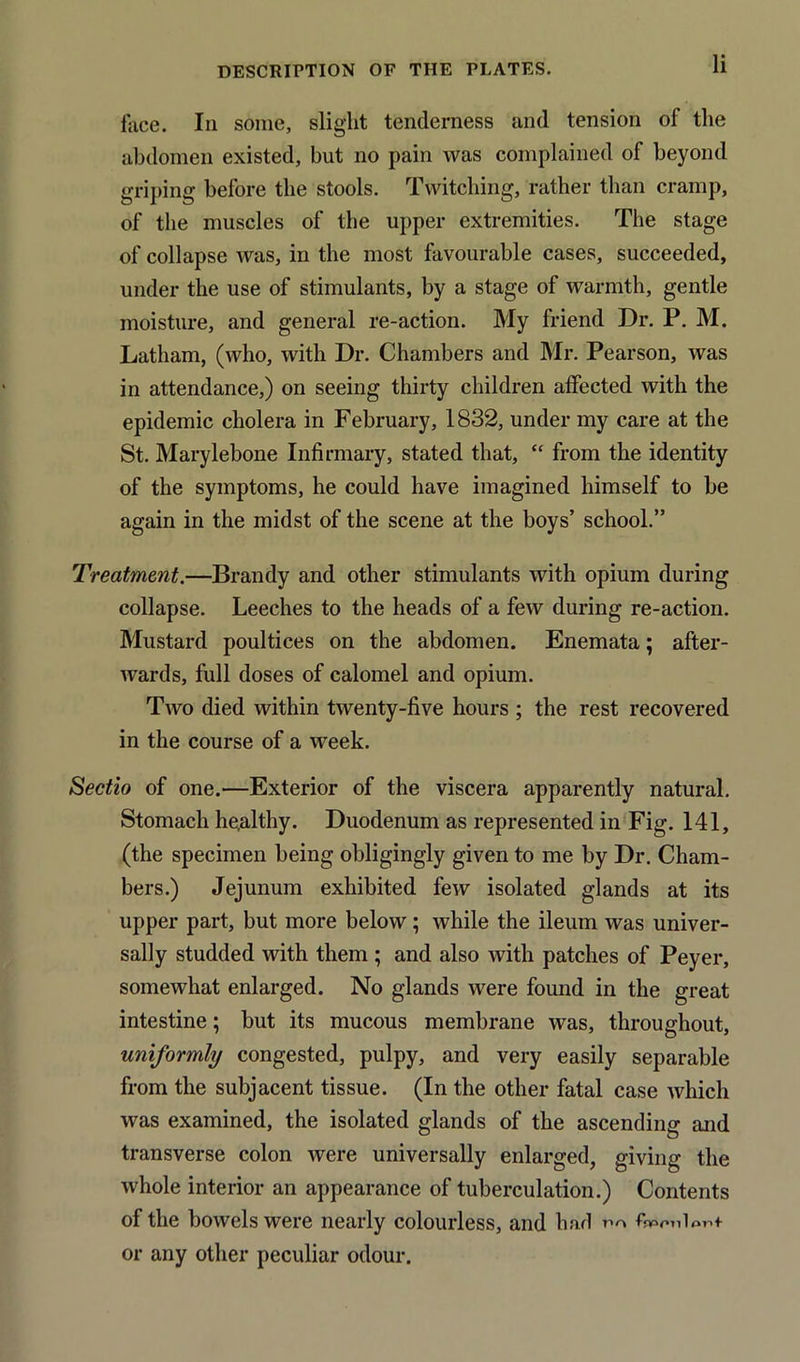 face. In some, slight tenderness and tension of the abdomen existed, but no pain was complained of beyond griping before the stools. Twitching, rather than cramp, of the muscles of the upper extremities. The stage of collapse was, in the most favourable cases, succeeded, under the use of stimulants, by a stage of warmth, gentle moisture, and general re-action. My friend Dr. P. M. Latham, (who, with Dr. Chambers and Mr. Pearson, was in attendance,) on seeing thirty children alfected with the epidemic cholera in February, 1832, under my care at the St. Marylebone Infirmary, stated that, “ from the identity of the symptoms, he could have imagined himself to be again in the midst of the scene at the boys’ school.” Treatment.—Brandy and other stimulants with opium during collapse. Leeches to the heads of a few during re-action. Mustard poultices on the abdomen. Enemata; after- wards, full doses of calomel and opium. Two died within twenty-five hours ; the rest recovered in the course of a week. Sectio of one.—Exterior of the viscera apparently natural. Stomach he,althy. Duodenum as represented in Fig. 141, (the specimen being obligingly given to me by Dr. Cham- bers.) Jejunum exhibited few isolated glands at its upper part, but more below; while the ileum was univer- sally studded with them ; and also with patches of Peyer, somewhat enlarged. No glands were found in the great intestine; but its mucous membrane was, throughout, uniformly congested, pulpy, and very easily separable from the subjacent tissue. (In the other fatal case which was examined, the isolated glands of the ascending and transverse colon were universally enlarged, giving the whole interior an appearance of tuberculation.) Contents of the bowels were nearly colourless, and had r><» ffinpnlont or any other peculiar odour.