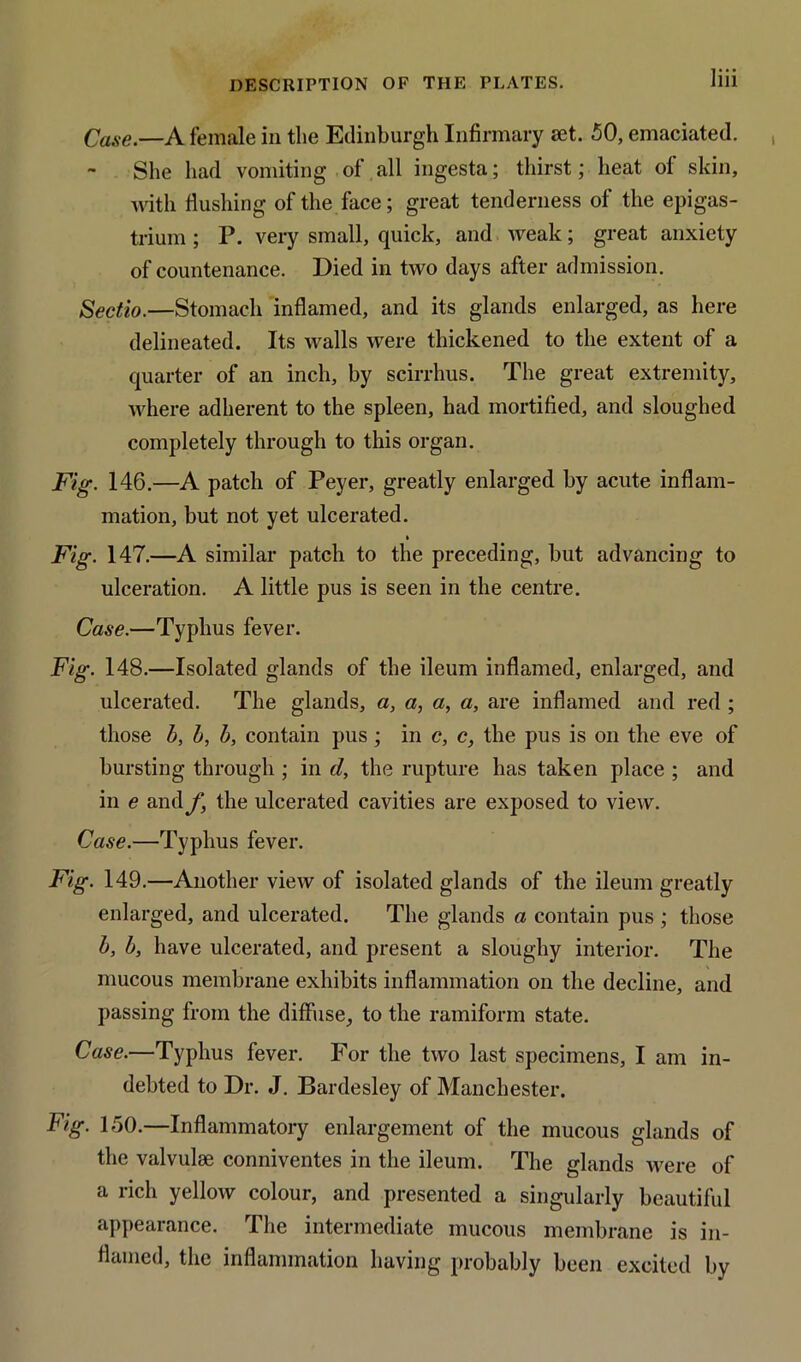 Case.—A female in the Edinburgh Infirmary set. 50, emaciated. She had vomiting of all ingesta; thirst; heat of skin, with flushing of the face; great tenderness of the epigas- trium ; P. very small, quick, and weak; great anxiety of countenance. Died in two days after admission. Sectio.—Stomach inflamed, and its glands enlarged, as here delineated. Its walls were thickened to the extent of a quarter of an inch, by scirrhus. The great extremity, where adherent to the spleen, had mortified, and sloughed completely through to this organ. Fig. 146.—A patch of Peyer, greatly enlarged by acute inflam- mation, but not yet ulcerated. » Fig. 147.—A similar patch to the preceding, but advancing to ulceration. A little pus is seen in the centre. Case.—Typhus fever. Fig. 148.—Isolated glands of the ileum inflamed, enlarged, and ulcerated. The glands, a, a, a, a, are inflamed and red ; those b, 5, b, contain pus ; in c, c, the pus is on the eve of bursting through ; in d, the rupture has taken place ; and in e and f, the ulcerated cavities are exposed to view. Case.—Typhus fever. Fig. 149.—Another view of isolated glands of the ileum greatly enlarged, and ulcerated. The glands a contain pus ; those b, b, have ulcerated, and present a sloughy interior. The mucous membrane exhibits inflammation on the decline, and passing from the diffuse, to the ramiform state. Case.—Typhus fever. For the two last specimens, I am in- debted to Dr. J. Bardesley of Manchester. Fig. 150.—Inflammatory enlargement of the mucous glands of the valvulae conniventes in the ileum. The glands were of a rich yellow colour, and presented a singularly beautiful appearance. The intermediate mucous membrane is in- flamed, the inflammation having probably been excited by