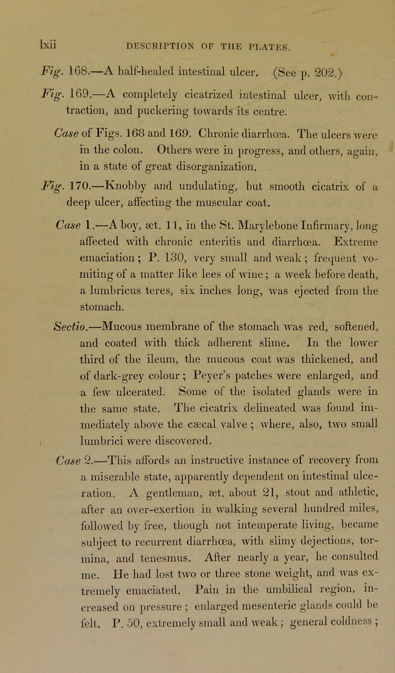 Fig. 168.—A half-healed intestinal ulcer. (See p. 202.) Fig. 169.—A completely cicatrized intestinal ulcer, with con- traction, and puckering towards its centre. Case of Figs. 168 and 169. Chronic diarrhoea. The ulcers were in the colon. Others were in progress, and others, again, in a state of great disorganization. Fig. 170.—Knobby and undulating, but smooth cicatrix of a deep ulcer, affecting the muscular coat. Case 1.—Ahoy, set. 11, in the St. Marylebone Infirmary, long- affected with chronic enteritis and diarrhoea. Extreme emaciation; P. 130, very small and weak; frequent vo- miting of a matter like lees of wine; a week before death, a lumbricus teres, six inches long, was ejected from the stomach. Sectio.—Mucous membrane of the stomach was red, softened, and coated with thick adherent slime. In the lower third of the ileum, the mucous coat was thickened, and of dark-grey colour; Peyer’s patches were enlarged, and a few ulcerated. Some of the isolated glands were in the same state. The cicatrix delineated was found im- mediately above the csecal valve ; where, also, two small lumbrici were discovered. Case 2.—This affords an instructive instance of recovery from a miserable state, apparently dependent on intestinal ulce- ration. A gentleman, eet. about 21, stout and athletic, after an over-exertion in walking several hundred miles, followed by free, though not intemperate living, became subject to recurrent diarrhoea, with slimy dejections, tor- mina, and tenesmus. After nearly a year, he consulted me. He had lost two or three stone weight, and was ex- tremely emaciated. Pain in the umbilical region, in- creased on pressure ; enlarged mesenteric glands could be felt. P. 50, extremely small and weak; general coldness ;