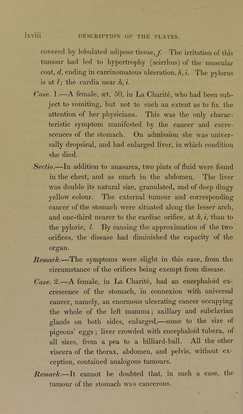 lxviii covered by tabulated adipose tissue,/ The irritation of this tumour had led to hypertrophy (scirrhus) of the muscular coat, d, ending in carcinomatous ulceration, h, i. The pylorus is at l; the cardia near h, i. Case. 1.—A female, set. 50, in La Charite, who had been sub- ject to vomiting, but not to such an extent as to fix the attention of her physicians. This was the only charac- teristic symptom manifested by the cancer and excre- scences of the stomach. On admission she was univer- sally dropsical, and had enlarged liver, in which condition she died. Sectio.—In addition to anasarca, two pints of fluid were found in the chest, and as much in the abdomen. The liver was double its natural size, granulated, and of deep dingy yellow colour. The external tumour and corresponding cancer of the stomach were situated along the lesser arch, and one-third nearer to the cardiac orifice, at h, i, than to the pyloric, l. By causing the approximation of the two orifices, the disease had diminished the capacity of the organ. Remark.—The symptoms were slight in this case, from the circumstance of the orifices being exempt from disease. Case. 2.—A female, in La Charite, had an encephaloid ex- crescence of the stomach, in connexion with universal cancer, namely, an enormous ulcerating cancer occupying the whole of the left mamma; axillary and subclavian glands on both sides, enlarged,—some to the size of pigeons’ eggs; liver crowded with encephaloid tubera, of all sizes, from a pea to a billiard-ball. All the other viscera of the thorax, abdomen, and pelvis, without ex- ception, contained analogous tumours. Remark.—It cannot be doubted that, in such a case, the tumour of the stomach was cancerous. I
