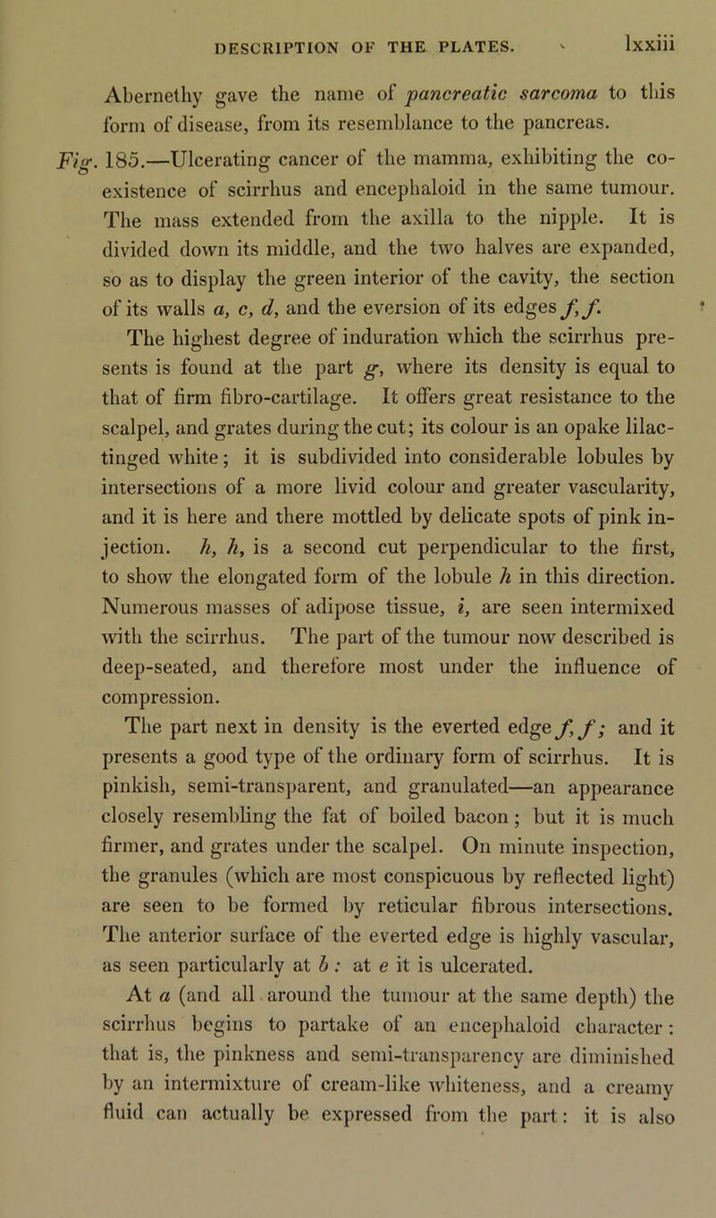 Abernethy gave the name of pancreatic sarcoma to this form of disease, from its resemblance to the pancreas. Fig. 185.—Ulcerating cancer of the mamma, exhibiting the co- existence of scirrhus and encephaloid in the same tumour. The mass extended from the axilla to the nipple. It is divided down its middle, and the two halves are expanded, so as to display the green interior of the cavity, the section of its walls a, c, d, and the eversion of its edges ft f. The highest degree of induration which the scirrhus pre- sents is found at the part g, where its density is equal to that of firm fibro-cartilage. It offers great resistance to the scalpel, and grates during the cut; its colour is an opake lilac- tinged white; it is subdivided into considerable lobules by intersections of a more livid colour and greater vascularity, and it is here and there mottled by delicate spots of pink in- jection. h, h, is a second cut perpendicular to the first, to show the elongated form of the lobule h in this direction. Numerous masses of adipose tissue, i, are seen intermixed with the scirrhus. The part of the tumour now described is deep-seated, and therefore most under the influence of compression. The part next in density is the everted edgey, f; and it presents a good type of the ordinary form of scirrhus. It is pinkish, semi-transparent, and granulated—an appearance closely resembling the fat of boiled bacon; but it is much firmer, and grates under the scalpel. On minute inspection, the granules (which are most conspicuous by reflected light) are seen to be formed by reticular fibrous intersections. The anterior surface of the everted edge is highly vascular, as seen particularly at b: at e it is ulcerated. At a (and all around the tumour at the same depth) the scirrhus begins to partake of an encephaloid character: that is, the pinkness and semi-transparency are diminished by an intermixture of cream-like whiteness, and a creamy fluid can actually be expressed from the part: it is also