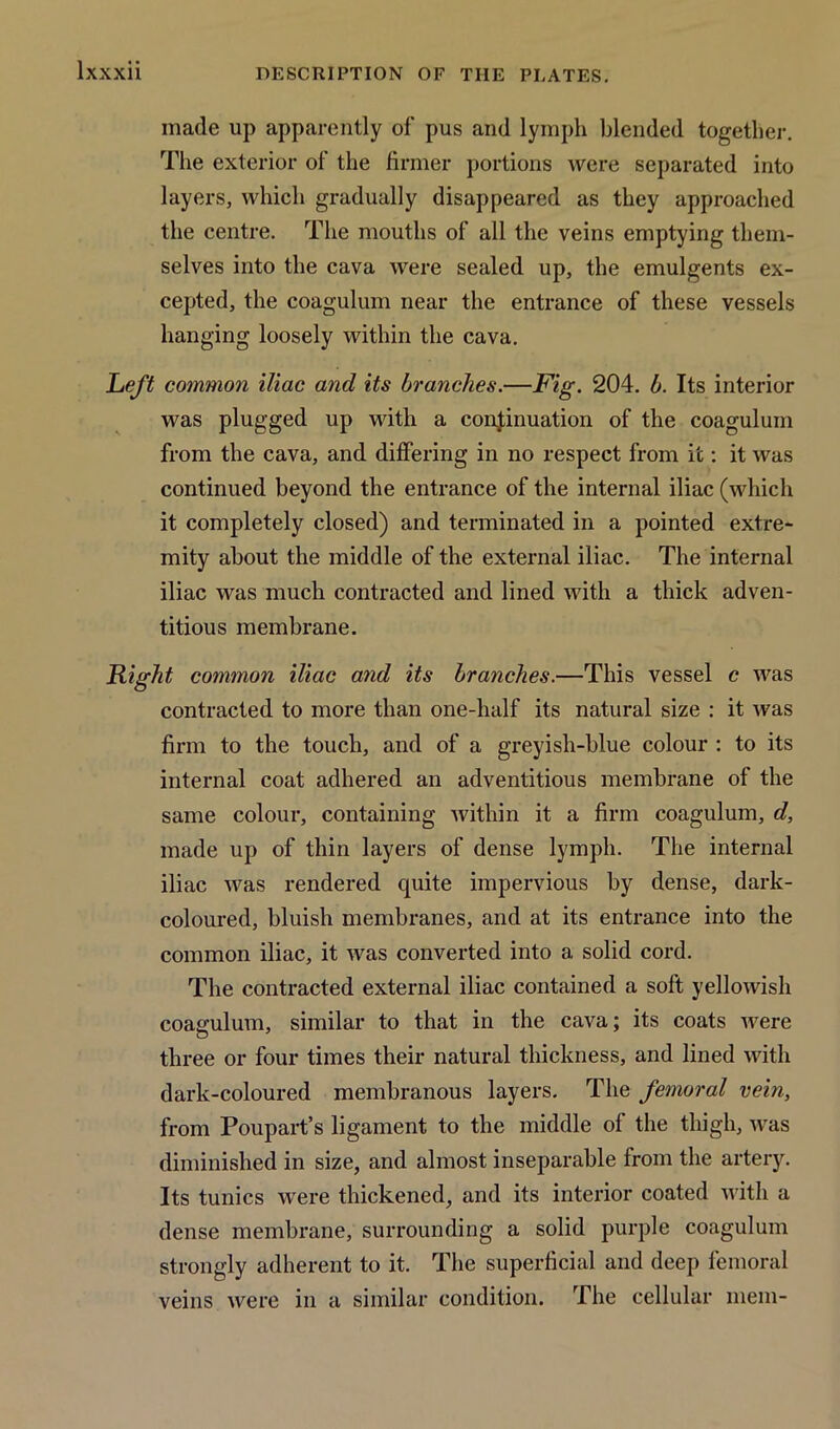 made up apparently of pus and lymph blended together. The exterior of the firmer portions were separated into layers, which gradually disappeared as they approached the centre. The mouths of all the veins emptying them- selves into the cava were sealed up, the emulgents ex- cepted, the coagulum near the entrance of these vessels hanging loosely within the cava. Left common iliac and its branches.—Fig. 204. b. Its interior was plugged up with a continuation of the coagulum from the cava, and differing in no respect from it: it was continued beyond the entrance of the internal iliac (which it completely closed) and terminated in a pointed extre- mity about the middle of the external iliac. The internal iliac was much contracted and lined with a thick adven- titious membrane. Right common iliac and its branches.—This vessel c was contracted to more than one-half its natural size : it was firm to the touch, and of a greyish-blue colour : to its internal coat adhered an adventitious membrane of the same colour, containing within it a firm coagulum, d, made up of thin layers of dense lymph. The internal iliac was rendered quite impervious by dense, dark- coloured, bluish membranes, and at its entrance into the common iliac, it was converted into a solid cord. The contracted external iliac contained a soft yellowish coagulum, similar to that in the cava; its coats were three or four times their natural thickness, and lined with dark-coloured membranous layers. The femoral vein, from Poupart’s ligament to the middle of the thigh, was diminished in size, and almost inseparable from the artery. Its tunics were thickened, and its interior coated with a dense membrane, surrounding a solid purple coagulum strongly adherent to it. The superficial and deep femoral veins were in a similar condition. The cellular mem-