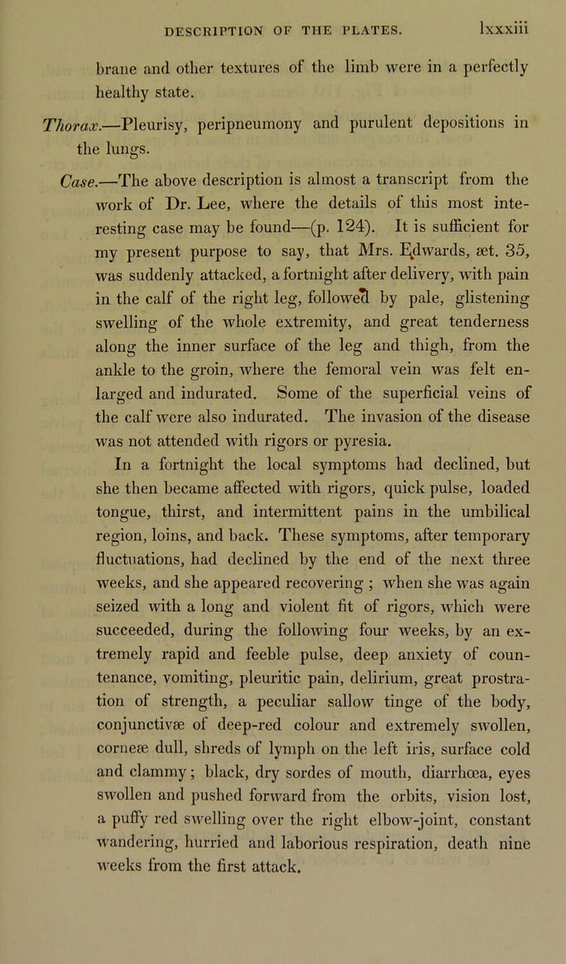 brane and other textures of the limb were in a perfectly healthy state. Thorax.—Pleurisy, peripneumony and purulent depositions in the lungs. Case.—The above description is almost a transcript from the work of Dr. Lee, where the details of this most inte- resting case may be found—(p. 124). It is sufficient for my present purpose to say, that Mrs. Edwards, aet. 35, was suddenly attacked, a fortnight after delivery, with pain in the calf of the right leg, followed by pale, glistening swelling of the whole extremity, and great tenderness along the inner surface of the leg and thigh, from the ankle to the groin, where the femoral vein was felt en- larged and indurated. Some of the superficial veins of the calf were also indurated. The invasion of the disease was not attended with rigors or pyresia. In a fortnight the local symptoms had declined, hut she then became affected with rigors, quick pulse, loaded tongue, thirst, and intermittent pains in the umbilical region, loins, and back. These symptoms, after temporary fluctuations, had declined by the end of the next three weeks, and she appeared recovering ; when she was again seized with a long and violent fit of rigors, which were succeeded, during the following four weeks, by an ex- tremely rapid and feeble pulse, deep anxiety of coun- tenance, vomiting, pleuritic pain, delirium, great prostra- tion of strength, a peculiar sallow tinge of the body, conjunctivse ol deep-red colour and extremely swollen, cornese dull, shreds of lymph on the left iris, surface cold and clammy; black, dry sordes of mouth, diarrhoea, eyes swollen and pushed forward from the orbits, vision lost, a puffy red swelling over the right el bow-joint, constant wandering, hurried and laborious respiration, death nine weeks from the first attack.