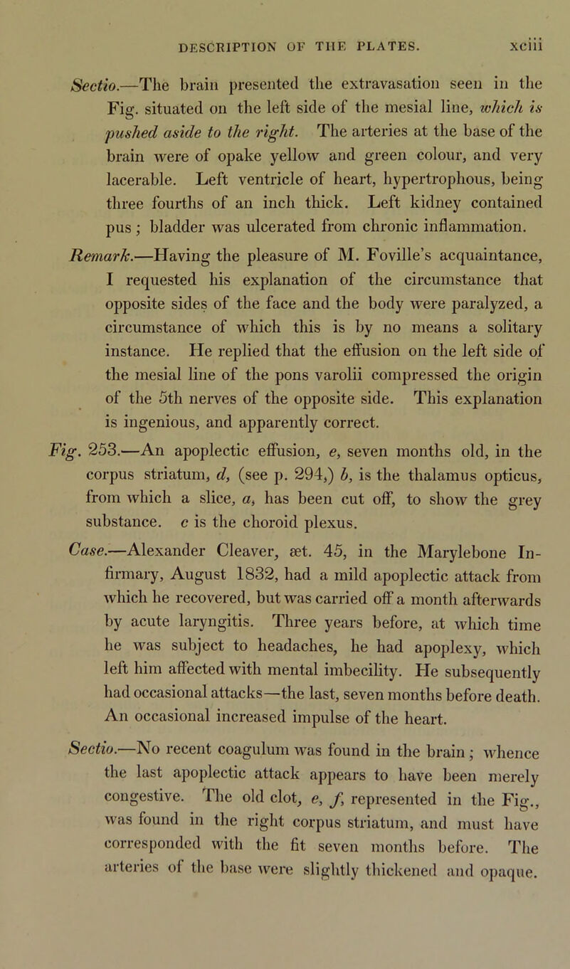 Sectio.—The brain presented the extravasation seen in the Fig. situated on the left side of the mesial line, which is pushed aside to the right. The arteries at the base of the brain were of opake yellow and green colour, and very lacerable. Left ventricle of heart, hypertroplious, being three fourths of an inch thick. Left kidney contained pus ; bladder was ulcerated from chronic inflammation. Remark.—Having the pleasure of M. Foville’s acquaintance, I requested his explanation of the circumstance that opposite sides of the face and the body were paralyzed, a circumstance of which this is by no means a solitary instance. He replied that the effusion on the left side of the mesial line of the pons varolii compressed the origin of the 5th nerves of the opposite side. This explanation is ingenious, and apparently correct. Fig. 253.—An apoplectic effusion, <?, seven months old, in the corpus striatum, d, (see p. 294,) b, is the thalamus opticus, from which a slice, «, has been cut off, to show the grey substance, c is the choroid plexus. Case.—Alexander Cleaver, set. 45, in the Marylebone In- firmary, August 1832, had a mild apoplectic attack from which he recovered, but was carried off a month afterwards by acute laryngitis. Three years before, at which time he was subject to headaches, he had apoplexy, which left him affected with mental imbecility. He subsequently had occasional attacks—the last, seven months before death. An occasional increased impulse of the heart. Sectio.—No recent coagulum was found in the brain; whence the last apoplectic attack appears to have been merely congestive. The old clot, e, /, represented in the Fig., was found in the right corpus striatum, and must have corresponded with the fit seven months before. The arteries of the base were slightly thickened and opaque.