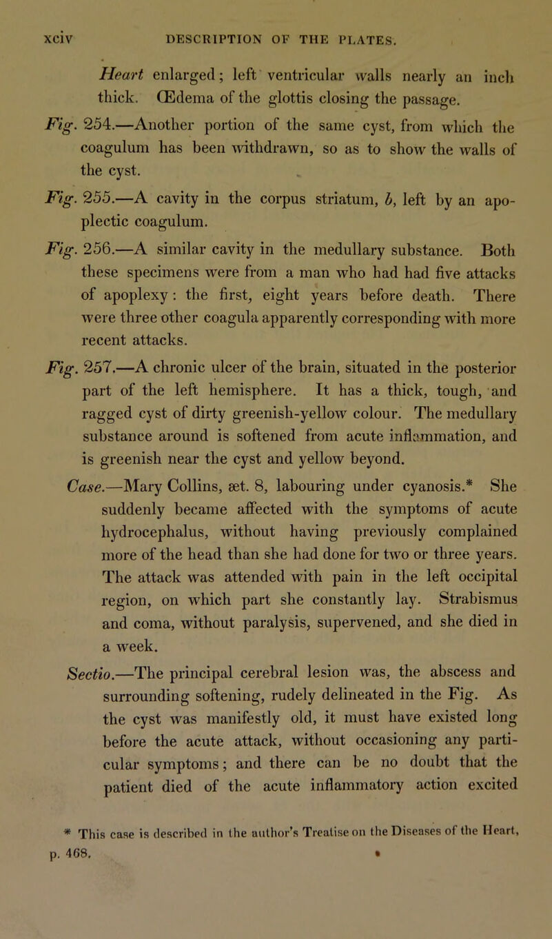 Heart enlarged; left ventricular walls nearly an inch thick. (Edema of the glottis closing the passage. Fig. 254.—Another portion of the same cyst, from which the coagulum has been withdrawn, so as to show the walls of the cyst. Fig. 255.—A cavity in the corpus striatum, b, left by an apo- plectic coagulum. Fig. 256.—A similar cavity in the medullary substance. Both these specimens were from a man who had had five attacks of apoplexy: the first, eight years before death. There were three other coagula apparently corresponding with more recent attacks. Fig. 257.—A chronic ulcer of the brain, situated in the posterior part of the left hemisphere. It has a thick, tough, and ragged cyst of dirty greenish-yellow colour. The medullary substance around is softened from acute inflammation, and is greenish near the cyst and yellow beyond. Case.—Mary Collins, set. 8, labouring under cyanosis.* She suddenly became affected with the symptoms of acute hydrocephalus, without having previously complained more of the head than she had done for two or three years. The attack was attended with pain in the left occipital region, on which part she constantly lay. Strabismus and coma, without paralysis, supervened, and she died in a week. Sectio.—The principal cerebral lesion was, the abscess and surrounding softening, rudely delineated in the Fig. As the cyst was manifestly old, it must have existed long before the acute attack, without occasioning any parti- cular symptoms; and there can be no doubt that the patient died of the acute inflammatory action excited * This case is described in the author’s Treatise on the Diseases of the Heart, p. 468. •