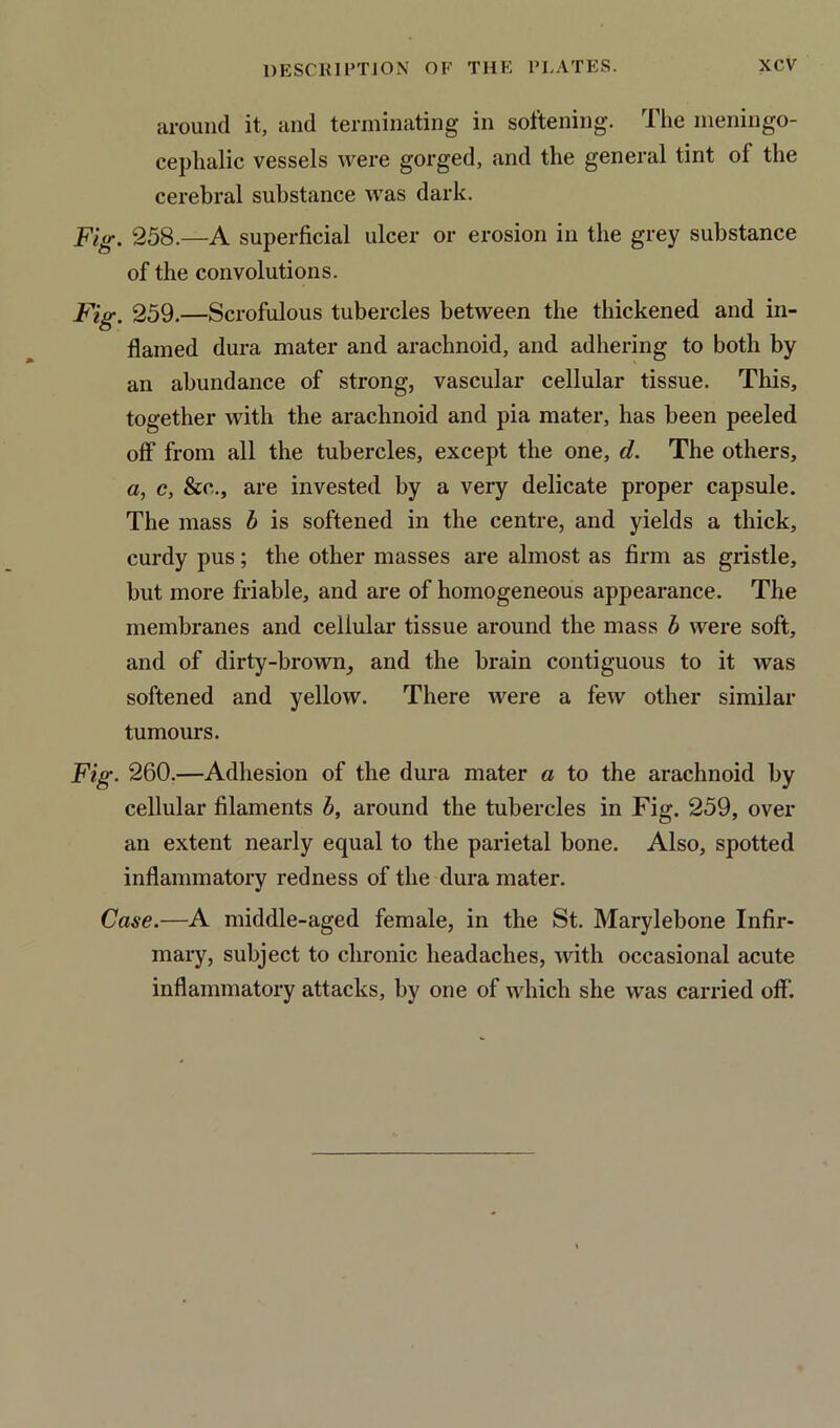 around it, and terminating in softening. The meningo- cephalic vessels were gorged, and the general tint ol the cerebral substance was dark. Fig. 258.—A superficial ulcer or erosion in the grey substance of the convolutions. Fig. 259.—Scrofulous tubercles between the thickened and in- flamed dura mater and arachnoid, and adhering to both by an abundance of strong, vascular cellular tissue. This, together with the arachnoid and pia mater, has been peeled off from all the tubercles, except the one, d. The others, a, c, &c., are invested by a very delicate proper capsule. The mass b is softened in the centre, and yields a thick, curdy pus; the other masses are almost as firm as gristle, but more friable, and are of homogeneous appearance. The membranes and cellular tissue around the mass b were soft, and of dirty-brown, and the brain contiguous to it was softened and yellow. There were a few other similar tumours. Fig. 260.—Adhesion of the dura mater a to the arachnoid by cellular filaments b, around the tubercles in Fig. 259, over an extent nearly equal to the parietal bone. Also, spotted inflammatory redness of the dura mater. Case.—A middle-aged female, in the St. Marylebone Infir- mary, subject to chronic headaches, with occasional acute inflammatory attacks, by one of which she was carried off’.