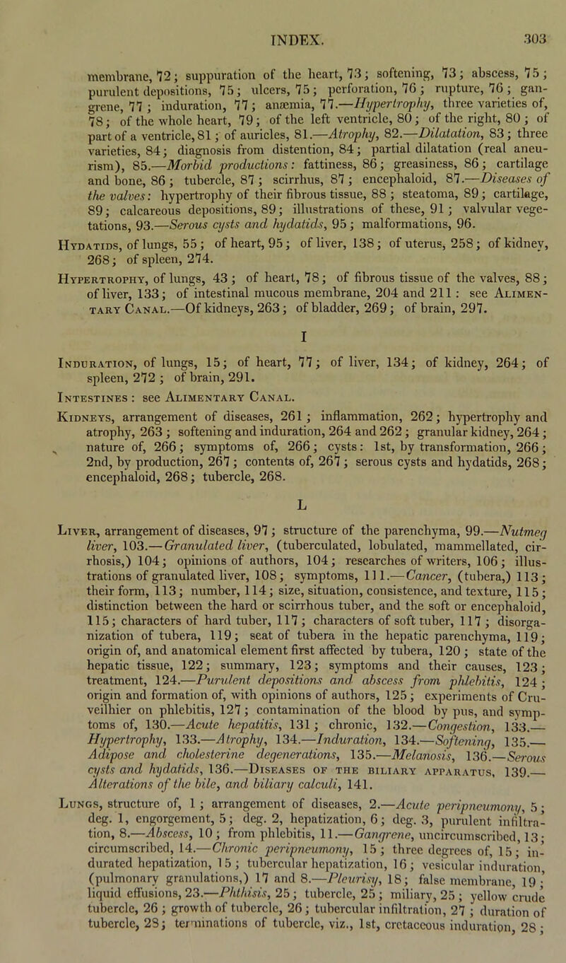 membrane, 12; suppuration of the heart, 13; softening, 13; abscess, 15; purulent depositions, 15; ulcers, 15; perforation, 16 ; rupture, 16 ; gan- grene, 11; induration, 11; anaemia, 11 .—Hypertrophy, three varieties of, 18; of the whole heart, 19; of the left ventricle, 80; of the right, 80 ; of part of a ventricle, 81; of auricles, 81.—Atrophy, 82.—Dilatation, 83; three varieties, 84; diagnosis from distention, 84; partial dilatation (real aneu- rism), 85.—Morbid productions: fattiness, 86; greasiness, 86; cartilage and bone, 86 ; tubercle, 81; scirrhus, 81; encephaloid, 81 —Diseases of the valves: hypertrophy of their fibrous tissue, 88 ; steatoma, 89; cartilage, 89; calcareous depositions, 89; illustrations of these, 91; valvular vege- tations, 93.—Serous cysts and hydatids, 95; malformations, 96. Hydatids, of lungs, 55; of heart, 95; of liver, 138; of uterus, 258; of kidney, 268; of spleen, 214. Hypertrophy, of lungs, 43; of heart, 18; of fibrous tissue of the valves, 88; of liver, 133; of intestinal mucous membrane, 204 and 211 : see Alimen- tary Canal.—Of kidneys, 263; of bladder, 269; of brain, 291. I Induration, of lungs, 15; of heart, 11; of liver, 134; of kidney, 264; of spleen, 212 ; of brain, 291. Intestines : see Alimentary Canal. Kidneys, arrangement of diseases, 261; inflammation, 262; hypertrophy and atrophy, 263 ; softening and induration, 264 and 262 ; granular kidney, 264; nature of, 266; symptoms of, 266; cysts: 1st, by transformation, 266; 2nd, by production, 261; contents of, 261; serous cysts and hydatids, 268; encephaloid, 268; tubercle, 268. L Liver, arrangement of diseases, 91; structure of the parenchyma, 99.—Nutmeg liver, 103.—Granulated liver, (tuberculated, lobulated, mammellated, cir- rhosis,) 104; opinions of authors, 104; researches of writers, 106; illus- trations of granulated liver, 108; symptoms, 111 .—Cancer, (tubera,) 113; their form, 113; number, 114; size, situation, consistence, and texture, 115; distinction between the hard or scirrhous tuber, and the soft or encephaloid, 115; characters of hard tuber, 111; characters of soft tuber, 111 ; disorga- nization of tubera, 119; seat of tubera in the hepatic parenchyma, 119; origin of, and anatomical element first affected by tubera, 120 ; state of the hepatic tissue, 122; summary, 123; symptoms and their causes, 123; treatment, 124.—Purulent depositions and. abscess from phlebitis, 124 ; origin and formation of, with opinions of authors, 125; experiments of Cru- veilhier on phlebitis, 121; contamination of the blood by pus, and symp- toms of, 130.—Acute hepatitis, 131; chronic, 132.—Congestion, 133. Hypertrophy, 133.—Atrophy, 134.—Induration, 134.—Softening, 135. Adipose and cholesterine degenerations, 135.—Melanosis, 136.—Serous cysts and hydatids, 136.—Diseases of the biliary apparatus, 139. Alterations of the bile, and biliary calculi, 141. Lungs, structure of, 1 ; arrangement of diseases, 2.—Acute peripneumony, 5; deg. 1, engorgement, 5; deg. 2, hepatization, 6; deg. 3, purulent infiltra- tion, 8.—Abscess, 10; from phlebitis, 11.—Gangrene, uncircumscribed, 13- circumscribed, 14.—Chronic peripneumony, 15; three degrees of, 15;' in- durated hepatization, 15; tubercular hepatization, 16; vesicular induration (pulmonary granulations,) 11 and 8.—Pleurisy, 18; false membrane, 19; liquid effusions, 23.—Phthisis, 25 ; tubercle, 25 ; miliary, 25 ; yellow crude tubercle, 26 ; growth of tubercle, 26; tubercular infiltration, 21 ; duration of tubercle, 2S; terminations of tubercle, viz., 1st, cretaceous induration, 28 ;