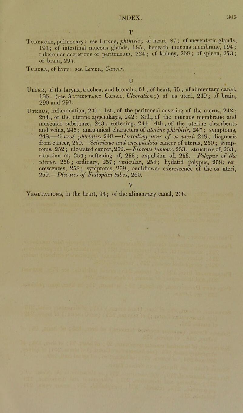 T Tubercle, pulmonary : see Lungs, phthisis; of heart, 87; of mesenteric glands, 193; of intestinal mucous glands, 185; beneath mueous membrane, 194; tubercular accretions of peritoneum, 224 ; of kidney, 268; of spleen, 273; of brain, 297. Tubera, of liver : see Liver, Cancer. U Ulcer, of the larynx, trachea, and bronchi, 61; of heart, 75 ; of alimentary canal, 186: (see Alimentary Canal, Ulceration;) of os uteri, 249; of brain, 290 and 291. Uterus, inflammation, 241: 1st., of the peritoneal covering of the uterus, 242: 2nd., of the uterine appendages, 242 : 3rd., of the mucous membrane and muscular substance, 243 ; softening, 244: 4th., of the uterine absorbents and veins, 245; anatomical characters of uterine phlebitis, 247 ; symptoms, 248.—Crural phlebitis, 248.—Corroding ulcer of os uteri, 249; diagnosis from cancer, 250.—Scirrhous and encephaloid cancer of uterus, 250; symp- toms, 252; ulcerated cancer, 252.—Fibrous tumour, 253; structure of, 253; situation of, 254; softening of, 255; expulsion of, 256.—Polypus of the uterus, 256; ordinary, 257 ; vesicular, 258; hydatid polypus, 258; ex- crescences, 258; symptoms, 259; cauliflower excrescence of the os uteri, 259.—Diseases of Fallopian tubes, 260. V Vegetations, in the heart, 93; of the alimentary canal, 206.