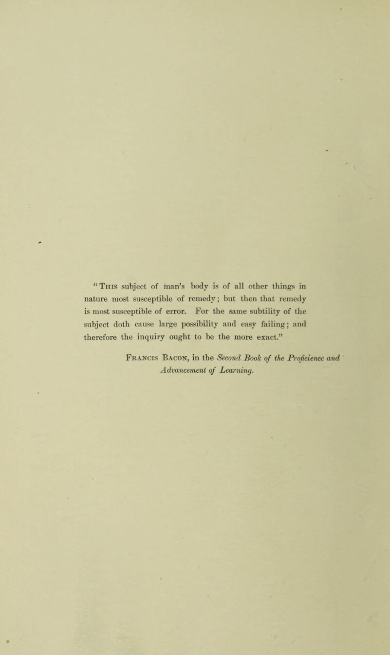 “ This subject of man’s body is of all other things in nature most susceptible of remedy; but then that remedy is most susceptible of error. For the same subtility of the subject doth cause large possibility and easy failing; and therefore the inquiry ought to be the more exact.” Francis Bacon, in the Second Book of the Projiciencc and Advancement of Learning.