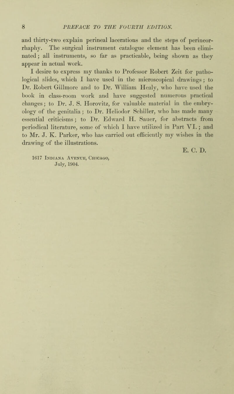 and thirty-two explain perineal lacerations and the steps of perineor- rhaphy. The surgical instrument catalogue element has been elimi- nated ; all instruments, so far as practicable, being shown as they appear in actual work. I desire to express my thanks to Professor Robert Zeit for patho- logical slides, which I have used in the microscopical drawings; to Dr. Robert Gillmore and to Dr. William Healy, who have used the book in class-room work and have suggested numerous practical changes; to Dr. J. S. Horovitz, for valuable material in the embry- ology of the genitalia; to Dr. Heliodor Schiller, who has made many essential criticisms; to Dr. Edward H. Sauer, for abstracts from periodical literature, some of which I have utilized in Part VI.; and to Mr. J. K. Parker, who has carried out efficiently my wishes in the drawing of the illustrations. 1617 Indiana Avenue, Chicago, July, 1904. E. C. D.
