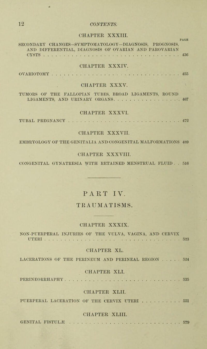 CHAPTER XXXIII. PAGE SECONDARY CHANGES—SYMPTOMATOLOGY—DIAGNOSIS, PROGNOSIS, AND DIFFERENTIAL, DIAGNOSIS OF OVARIAN AND PAROVARIAN CYSTS 436 CHAPTER XXXIV. OVARIOTOMY 455 CHAPTER XXXV. TUMORS OF THE FALLOPIAN TUBES, BROAD LIGAMENTS, ROUND LIGAMENTS, AND URINARY ORGANS 467 CHAPTER XXXVI. TUBAL PREGNANCY 472 CHAPTER XXXVII. EMBRYOLOGY OF THE GENITALIA AND CONGENITAL MALFORMATIONS 489 CHAPTER XXXVIII. CONGENITAL GYNATRESIA V'lTH RETAINED MENSTRUAL FLUID . . 516 PART IV. TRAUMATISMS. CHAPTER XXXIX. NON-PUERPERAL INJURIES OF THE VULVA, VAGINA, AND CERVIX UTERI 523 CHAPTER XL. LACERATIONS OF THE PERINEUM AND PERINEAL REGION 524 CHAPTER XLI. PERINEORRHAPHY 535 CHAPTER XLII. PUERPERAL LACERATION OF THE CERVIX UTERI 551 CHAPTER XLIII. GENITAL FISTULA: 579