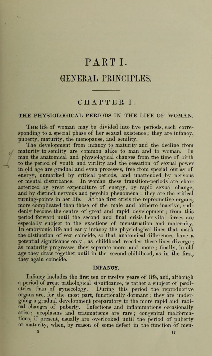 PART I. GENERAL PRINCIPLES. CHAPTER I. THE PHYSIOLOGICAL PERIODS IN THE LIFE OF WOMAN. The life of woman may be divided into five periods, each corre- sponding to a special phase of her sexual existence; they are infancy, puberty, maturity, the menopause, and senility. The development from infancy to maturity and the decline from maturity to senility are common alike to man and to woman. In man the anatomical and physiological changes from die time of birth to the period of youth and virility and the cessation of sexual power in old age are gradual and even processes, free from special outlay of energy, unmarked by critical periods, and unattended by nervous or mental disturbance. In woman these transition-periods are char- acterized by great expenditure of energy, by rapid sexual change, and by distinct nervous and psychic phenomena ; they are the critical turning-points in her life. At the first crisis the reproductive organs, more complicated than those of the male and hitherto inactive, sud- denly become the centre of great and rapid development; from this period forward until the second and final crisis her vital forces are especially subject to the exactions of menstruation and maternity. In embryonic life and early infancy the physiological lines that mark the distinction of sex coincide, so that anatomical differences have a potential significance only ; as childhood recedes these lines diverge ; as maturity progresses they separate more and more ; finally, in old age they draw together until in the second childhood, as in the first, they again coincide. INFANCY. Infancy includes the first ten or twelve years of life, and, although a period of great pathological significance, is rather a subject of paedi- atrics than of gynecology. During this period the reproductive organs are, for the most part, functionally dormant; they are under- going a gradual development preparatory to the more rapid and radi- cal changes of puberty. Infections and inflammations occasionally arise; neoplasms and traumatisms are rare; congenital malforma- tions, if present, usually are overlooked until the period of puberty or maturity, when, by reason of some defect in the function of men-