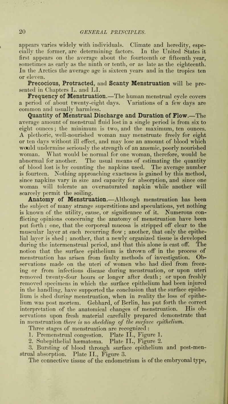 appears varies widely with individuals. Climate and heredity, espe- cially the former, are determining factors. In the United States it first appears on the average about the fourteenth or fifteenth year, sometimes as early as the ninth or tenth, or as late as the eighteenth. In the Arctics the average age is sixteen years and in the tropics ten or eleven. Precocious, Protracted, and Scanty Menstruation will be pre- sented in Chapters L. and LI. Frequency of Menstruation.—The human menstrual cycle covers a period of about twenty-eight days. Variations of a few days are common and usually harmless. Quantity of Menstrual Discharge and Duration of Flow.—The average amount of menstrual fluid lost in a single period is from six to eight ounces; the minimum is two, and the maximum, ten ounces. A plethoric, well-nourished woman may menstruate freely for eight or ten days without ill effect, and may lose an amount of blood which would undermine seriously the strength of an anaemic, poorly nourished woman. What would be normal for one woman, therefore, would be abnormal for another. The usual means of estimating the quantity of blood lost is by counting the napkins used. The average number is fourteen. Nothing approaching exactness is gained by this method, since napkins vary in size and capacity for absorption, and since one woman will tolerate an oversaturated napkin while another will scarcely permit the soiling. Anatomy of Menstruation.—Although menstruation has been the subject of many strange superstitions and speculations, yet nothing is known of the utility, cause, or significance of it. Numerous con- flicting opinions concerning the anatomy of menstruation have been put forth : one, that the corporeal mucosa is stripped off clear to the muscular layer at each recurring flow ; another, that only the epithe- lial layer is shed ; another, that a newly organized tissue is developed during the intermenstrual period, and that this alone is cast off. The notion that the surface epithelium is thrown off in the process of menstruation has arisen from faulty methods of investigation. Ob- servations made on the uteri of women who had died from freez- ing or from infectious disease during menstruation, or upon uteri removed twenty-four hours or longer after death; or upon freshly removed specimens in which the surface epithelium had been injured in the handling, have supported the conclusion that the surface epithe- lium is shed during menstruation, when in reality the loss of epithe- lium was post mortem. Gebhard, of Berlin, has put forth the correct interpretation of the anatomical changes of menstruation. His ob- servations upon fresh material carefully prepared demonstrate that in menstruation there is no shedding of the surface epithelium. Three stages of menstruation are recognized : 1. Premenstrual congestion. Plate II., Figure 1. 2. Subepithelial hsematoma. Plate II., Figure 2. 3. Bursting of blood through surface epithelium and post-men- strual absorption. Plate II., Figure 3. The connective tissue of the endometrium is of the embryonal type,