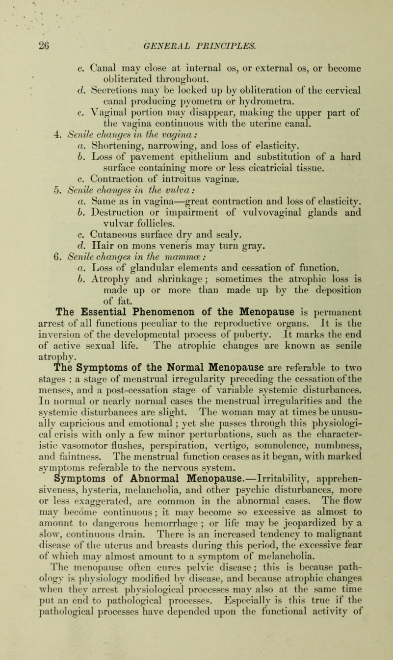 c. Canal may close at internal os, or external os, or become obliterated throughout. d. Secretions may be locked up by obliteration of the cervical canal producing pyometra or hydrometra. e. Vaginal portion may disappear, making the upper part of the vagina continuous with the uterine canal. 4. Senile changes in the vagina: a. Shortening, narrowing, and loss of elasticity. b. Loss of pavement epithelium and substitution of a hard surface containing more or less cicatricial tissue. c. Contraction of introitus vaginae. 5. Senile changes in the vulva: a. Same as in vagina—great contraction and loss of elasticity. b. Destruction or impairment of vulvovaginal glands and vulvar follicles. c. Cutaneous surface dry and scaly. d. Hair on mons veneris may turn gray. 6. Senile changes in the mammce : a. Loss of glandular elements and cessation of function. b. Atrophy and shrinkage; sometimes the atrophic loss is made up or more than made up by the deposition of fat. The Essential Phenomenon of the Menopause is permanent arrest of all functions peculiar to the reproductive organs. It is the inversion of the developmental process of puberty. It marks the end of active sexual life. The atrophic changes are known as senile atrophy. The Symptoms of the Normal Menopause are referable to two stages : a stage of menstrual irregularity preceding the cessation of the menses, and a post-cessation stage of variable systemic disturbances. In normal or nearly normal cases the menstrual irregularities and the systemic disturbances are slight. The woman may at times be unusu- ally capricious and emotional; yet she passes through this physiologi- cal crisis with only a few minor perturbations, such as the character- istic vasomotor flushes, perspiration, vertigo, somnolence, numbness, and faintness. The menstrual function ceases as it began, with marked symptoms referable to the nervous system. Symptoms of Abnormal Menopause.—Irritability, apprehen- siveness, hysteria, melancholia, and other psychic disturbances, more or less exaggerated, are common in the abnormal cases. The how may become continuous; it may become so excessive as almost to amount to dangerous hemorrhage ; or life may be jeopardized by a slow, continuous drain. There is an increased tendency to malignant disease of the uterus and breasts during this period, the excessive fear of which may almost amount to a symptom of melancholia. The menopause often cures pelvic disease ; this is because path- ology is physiology modified bv disease, and because atrophic changes when they arrest physiological processes may also at the same time put an end to pathological processes. Especially is this true if the pathological processes have depended upon the functional activity of
