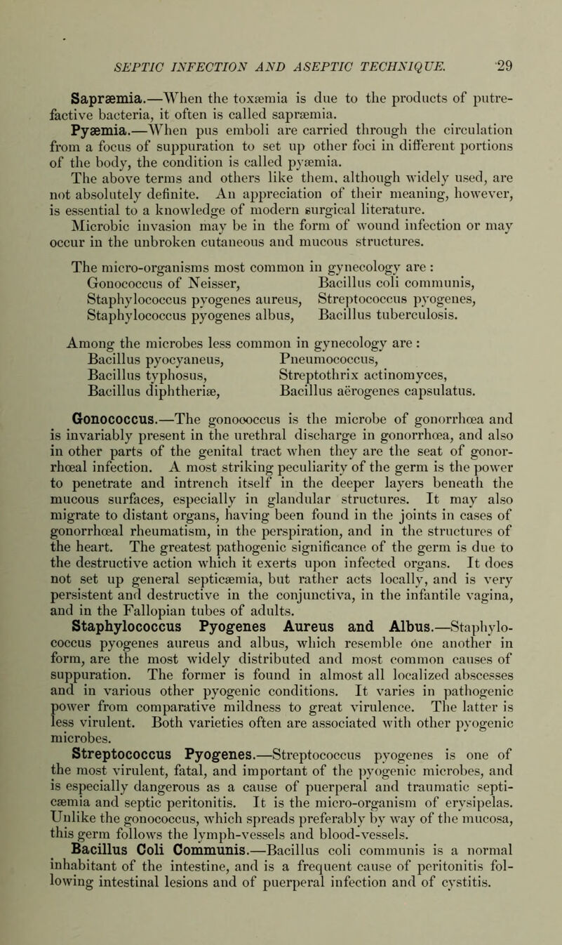 Saprsemia.—When the toxaemia is due to the products of putre- factive bacteria, it often is called saprsemia. Pyaemia.—When pus emboli are carried through the circulation from a focus of suppuration to set up other foci in different portions of the body, the condition is called pyaemia. The above terms and others like them, although widely used, are not absolutely definite. An appreciation of their meaning, however, is essential to a knowledge of modern surgical literature. Microbic invasion may be in the form of wound infection or may occur in the unbroken cutaneous and mucous structures. The micro-organisms most common in gynecology are : Gonococcus of Neisser, Bacillus coli communis, Staphylococcus pyogenes aureus, Streptococcus pyogenes, Staphylococcus pyogenes albus, Bacillus tuberculosis. Among the microbes less common in gynecology are : Bacillus pyocyaneus, Pneumococcus, Bacillus typhosus, Streptothrix actinomyces, Bacillus diphtheria, Bacillus aerogenes capsulatus. Gonococcus.—The gonoooccus is the microbe of gonorrhoea and is invariably present in the urethral discharge in gonorrhoea, and also in other parts of the genital tract when they are the seat of gonor- rhoeal infection. A most striking peculiarity of the germ is the power to penetrate and intrench itself in the deeper layers beneath the mucous surfaces, especially in glandular structures. It may also migrate to distant organs, having been found in the joints in cases of gonorrhoeal rheumatism, in the perspiration, and in the structures of the heart. The greatest pathogenic significance of the germ is due to the destructive action which it exerts upon infected organs. It does not set up general septicaemia, but rather acts locally, and is very persistent and destructive in the conjunctiva, in the infantile vagina, and in the Fallopian tubes of adults. Staphylococcus Pyogenes Aureus and Albus.—Staphylo- coccus pyogenes aureus and albus, which resemble one another in form, are the most widely distributed and most common causes of suppuration. The former is found in almost all localized abscesses and in various other pyogenic conditions. It varies in pathogenic power from comparative mildness to great virulence. The latter is less virulent. Both varieties often are associated with other pyogenic microbes. Streptococcus Pyogenes.—Streptococcus pyogenes is one of the most virulent, fatal, and important of the pyogenic microbes, and is especially dangerous as a cause of puerperal and traumatic septi- caemia and septic peritonitis. It is the micro-organism of erysipelas. Unlike the gonococcus, which spreads preferably by way of the mucosa, this germ follows the lymph-vessels and blood-vessels. Bacillus Coli Communis.—Bacillus coli communis is a normal inhabitant of the intestine, and is a frequent cause of peritonitis fol- lowing intestinal lesions and of puerperal infection and of cystitis.