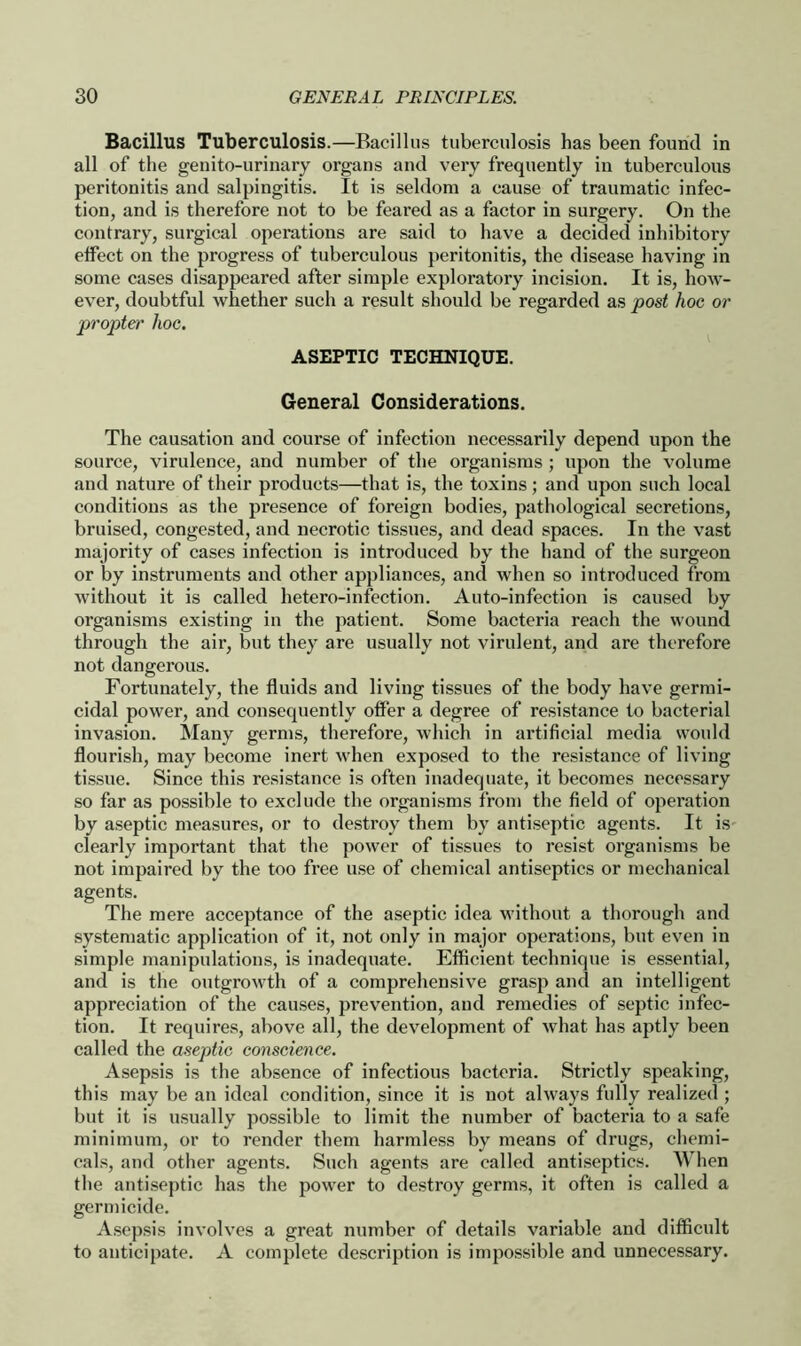 Bacillus Tuberculosis.—Bacillus tuberculosis has been found in all of the genito-urinary organs and very frequently in tuberculous peritonitis and salpingitis. It is seldom a cause of traumatic infec- tion, and is therefore not to be feared as a factor in surgery. On the contrary, surgical operations are said to have a decided inhibitory effect on the progress of tuberculous peritonitis, the disease having in some cases disappeared after simple exploratory incision. It is, how- ever, doubtful whether such a result should be regarded as post hoc or propter hoc. ASEPTIC TECHNIQUE. General Considerations. The causation and course of infection necessarily depend upon the source, virulence, and number of the organisms ; upon the volume and nature of their products—that is, the toxins; and upon such local conditions as the presence of foreign bodies, pathological secretions, bruised, congested, and necrotic tissues, and dead spaces. In the vast majority of cases infection is introduced by the hand of the surgeon or by instruments and other appliances, and when so introduced from without it is called hetero-infection. Auto-infection is caused by organisms existing in the patient. Some bacteria reach the wound through the air, but they are usually not virulent, and are therefore not dangerous. Fortunately, the fluids and living tissues of the body have germi- cidal power, and consequently offer a degree of resistance to bacterial invasion. Many germs, therefore, which in artificial media would flourish, may become inert when exposed to the resistance of living tissue. Since this resistance is often inadequate, it becomes necessary so far as possible to exclude the organisms from the field of operation by aseptic measures, or to destroy them by antiseptic agents. It is clearly important that the power of tissues to resist organisms be not impaired by the too free use of chemical antiseptics or mechanical agents. The mere acceptance of the aseptic idea without a thorough and systematic application of it, not only in major operations, but even in simple manipulations, is inadequate. Efficient technique is essential, and is the outgrowth of a comprehensive grasp and an intelligent appreciation of the causes, prevention, and remedies of septic infec- tion. It requires, above all, the development of what has aptly been called the aseptic conscience. Asepsis is the absence of infectious bacteria. Strictly speaking, this may be an ideal condition, since it is not always fully realized ; but it is usually possible to limit the number of bacteria to a safe minimum, or to render them harmless by means of drugs, chemi- cals, and other agents. Such agents are called antiseptics. When the antiseptic has the power to destroy germs, it often is called a germicide. Asepsis involves a great number of details variable and difficult to anticipate. A complete description is impossible and unnecessary.