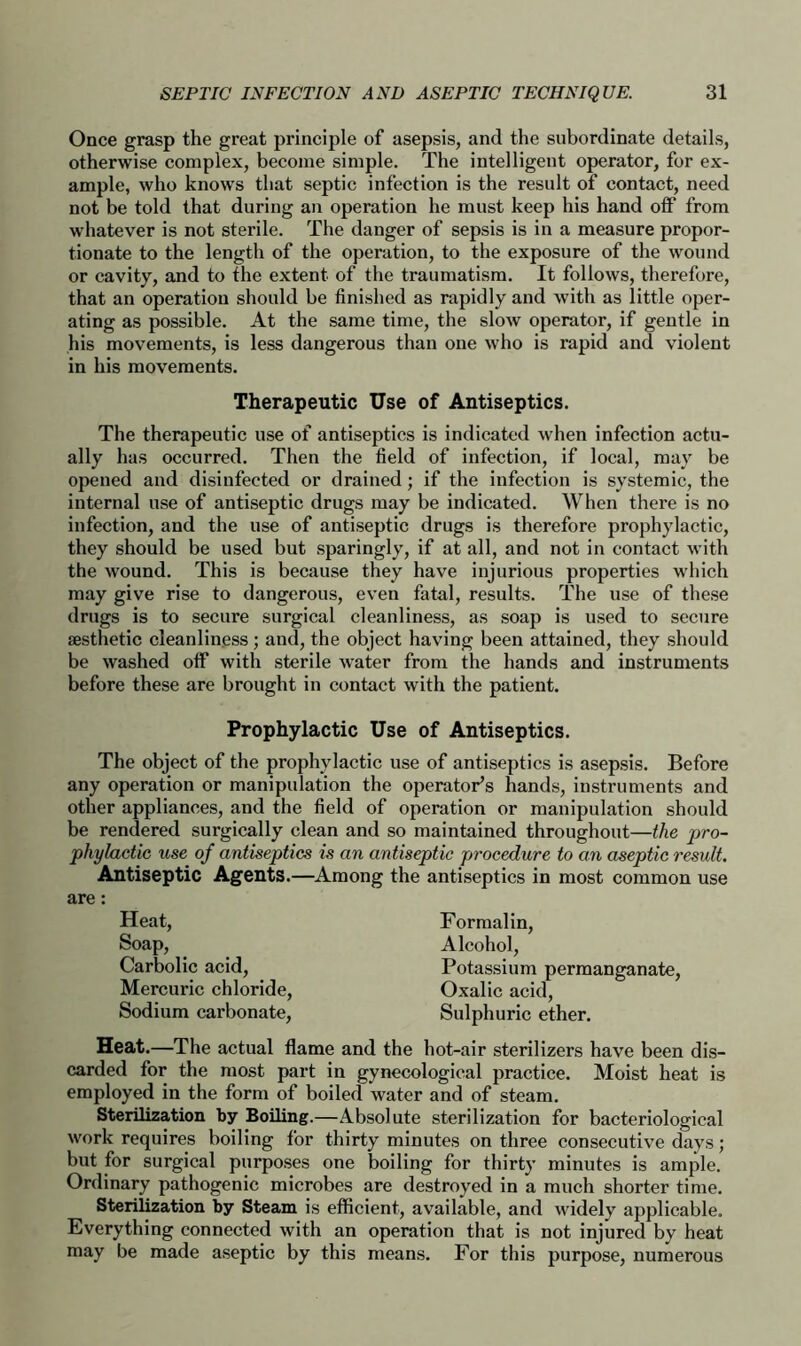 Once grasp the great principle of asepsis, and the subordinate details, otherwise complex, become simple. The intelligent operator, for ex- ample, who knows that septic infection is the result of contact, need not be told that during an operation he must keep his hand off from whatever is not sterile. The danger of sepsis is in a measure propor- tionate to the length of the operation, to the exposure of the wound or cavity, and to the extent of the traumatism. It follows, therefore, that an operation should be finished as rapidly and with as little oper- ating as possible. At the same time, the slow operator, if gentle in his movements, is less dangerous than one who is rapid and violent in his movements. Therapeutic Use of Antiseptics. The therapeutic use of antiseptics is indicated when infection actu- ally has occurred. Then the field of infection, if local, may be opened and disinfected or drained; if the infection is systemic, the internal use of antiseptic drugs may be indicated. When there is no infection, and the use of antiseptic drugs is therefore prophylactic, they should be used but sparingly, if at all, and not in contact with the wound. This is because they have injurious properties which may give rise to dangerous, even fatal, results. The use of these drugs is to secure surgical cleanliness, as soap is used to secure aesthetic cleanliness; and, the object having been attained, they should be washed off with sterile water from the hands and instruments before these are brought in contact with the patient. Prophylactic Use of Antiseptics. The object of the prophylactic use of antiseptics is asepsis. Before any operation or manipulation the operator’s hands, instruments and other appliances, and the field of operation or manipulation should be rendered surgically clean and so maintained throughout—the pro- phylactic use of antiseptics is an antiseptic procedure to an aseptic result. Antiseptic Agents.—Among the antiseptics in most common use are: Heat, Soap, Carbolic acid, Mercuric chloride, Sodium carbonate, Formalin, Alcohol, Potassium permanganate, Oxalic acid, Sulphuric ether. Heat.—The actual flame and the hot-air sterilizers have been dis- carded for the most part in gynecological practice. Moist heat is employed in the form of boiled water and of steam. Sterilization by Boiling.—Absolute sterilization for bacteriological work requires boiling for thirty minutes on three consecutive days; but for surgical purposes one boiling for thirty minutes is ample. Ordinary pathogenic microbes are destroyed in a much shorter time. Sterilization by Steam is efficient, available, and widely applicable. Everything connected with an operation that is not injured by heat may be made aseptic by this means. For this purpose, numerous