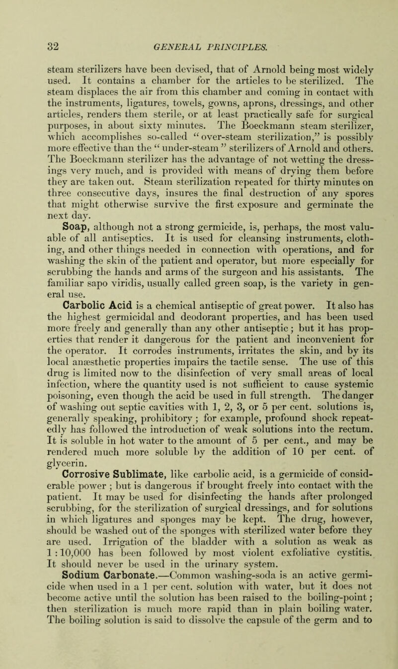 steam sterilizers have been devised, that of Arnold being most widely- used. It contains a chamber for the articles to be sterilized. The steam displaces the air from this chamber and coming in contact with the instruments, ligatures, towels, gowns, aprons, dressings, and other articles, renders them sterile, or at least practically safe for surgical purposes, in about sixty minutes. The Boeckmann steam sterilizer, which accomplishes so-called “ over-steam sterilization,” is possibly more effective than the “ under-steam ” sterilizers of Arnold and others. The Boeckmann sterilizer has the advantage of not wetting the dress- ings very much, and is provided with means of drying them before they are taken out. Steam sterilization repeated for thirty minutes on three consecutive days, insures the final destruction of any spores that might otherwise survive the first exposure and germinate the next day. Soap, although not a strong germicide, is, perhaps, the most valu- able of all antiseptics. It is used for cleansing instruments, cloth- ing, and other things needed in connection with operations, and for washing the skin of the patient and operator, but more especially for scrubbing the hands and arms of the surgeon and his assistants. The familiar sapo viridis, usually called green soap, is the variety in gen- eral use. Carbolic Acid is a chemical antiseptic of great power. It also has the highest germicidal and deodorant properties, and has been used more freely and generally than any other antiseptic; but it has prop- erties that render it dangerous for the patient and inconvenient for the operator. It corrodes instruments, irritates the skin, and by its local anaesthetic properties impairs the tactile sense. The use of this drug is limited now to the disinfection of very small areas of local infection, where the quantity used is not sufficient to cause systemic poisoning, even though the acid be used in full strength. The danger of washing out septic cavities with 1, 2, 3, or 5 per cent, solutions is, generally speaking, prohibitory ; for example, profound shock repeat- edly has followed the introduction of weak solutions into the rectum. It is soluble in hot water to the amount of 5 per cent., and may be rendered much more soluble by the addition of 10 per cent, of glycerin. Corrosive Sublimate, like carbolic acid, is a germicide of consid- erable power ; but is dangerous if brought freely into contact with the patient. It may be used for disinfecting the hands after prolonged scrubbing, for the sterilization of surgical dressings, and for solutions in which ligatures and sponges may be kept. The drug, however, should be washed out of the sponges with sterilized water before they are used. Irrigation of the bladder with a solution as weak as 1 :10,000 has been followed by most violent exfoliative cystitis. It should never be used in the urinary system. Sodium Carbonate.—Common washing-soda is an active germi- cide when used in a 1 per cent, solution with water, but it does not become active until the solution has been raised to the boiling-point; then sterilization is much more rapid than in plain boiling water. The boiling solution is said to dissolve the capsule of the germ and to