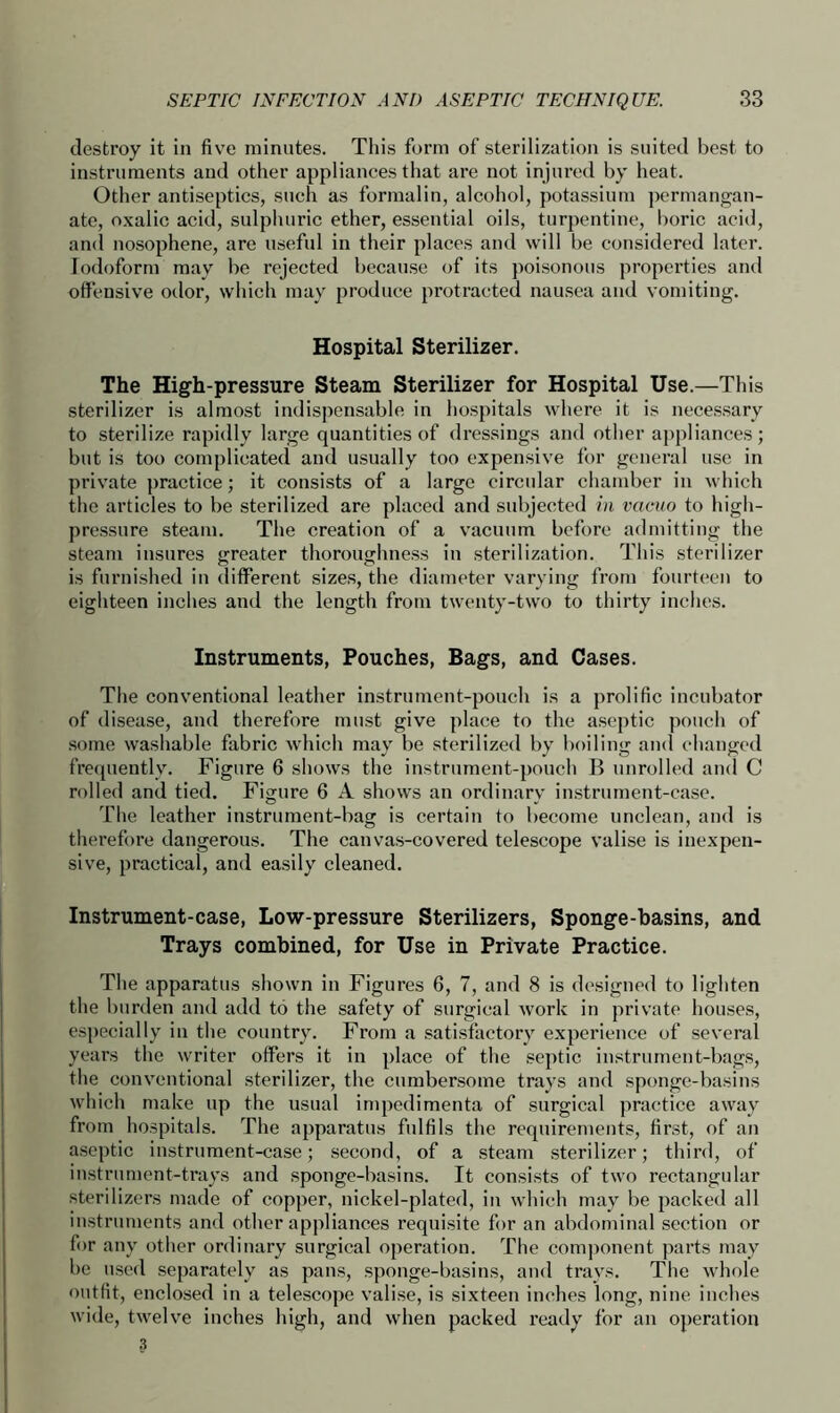 destroy it in five minutes. This form of sterilization is suited best to instruments and other appliances that are not injured by heat. Other antiseptics, such as formalin, alcohol, potassium permangan- ate, oxalic acid, sulphuric ether, essential oils, turpentine, boric acid, and nosophene, are useful in their places and will be considered later. Iodoform may be rejected because of its poisonous properties and offensive odor, which may produce protracted nausea and vomiting. Hospital Sterilizer. The High-pressure Steam Sterilizer for Hospital Use.—This sterilizer is almost indispensable in hospitals where it is necessary to sterilize rapidly large quantities of dressings and other appliances; but is too complicated and usually too expensive for general use in private practice; it consists of a large circular chamber in which the articles to be sterilized are placed and subjected in vacuo to high- pressure steam. The creation of a vacuum before admitting the steam insures greater thoroughness in sterilization. This sterilizer is furnished in different sizes, the diameter varying from fourteen to eighteen inches and the length from twenty-two to thirty inches. Instruments, Pouches, Bags, and Cases. The conventional leather instrument-pouch is a prolific incubator of disease, and therefore must give place to the aseptic pouch of some washable fabric which may be sterilized by boiling and changed frequently. Figure 6 shows the instrument-pouch B unrolled and C rolled and tied. Figure 6 A shows an ordinary instrument-case. The leather instrument-bag is certain to become unclean, and is therefore dangerous. The canvas-covered telescope valise is inexpen- sive, practical, and easily cleaned. Instrument-case, Low-pressure Sterilizers, Sponge-basins, and Trays combined, for Use in Private Practice. The apparatus shown in Figures 6, 7, and 8 is designed to lighten the burden and add to the safety of surgical work in private houses, especially in the country. From a satisfactory experience of several years the writer offers it in place of the septic instrument-bags, the conventional sterilizer, the cumbersome trays and sponge-basins which make up the usual impedimenta of surgical practice away from hospitals. The apparatus fulfils the requirements, first, of an aseptic instrument-case; second, of a steam sterilizer; third, of instrument-trays and sponge-basins. It consists of two rectangular sterilizers made of copper, nickel-plated, in which may be packed all instruments and other appliances requisite for an abdominal section or for any other ordinary surgical operation. The component parts may be used separately as pans, sponge-basins, and trays. The whole outfit, enclosed in a telescope valise, is sixteen inches long, nine inches wide, twelve inches high, and when packed ready for an operation 3