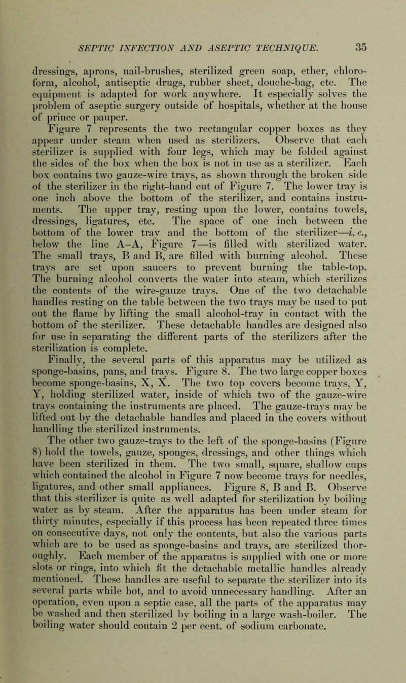 dressings, aprons, nail-brushes, sterilized green soap, ether, chloro- form, alcohol, antiseptic drugs, rubber sheet, douche-bag, etc. The equipment is adapted for work anywhere. It especially solves the problem of aseptic surgery outside of hospitals, whether at the house of prince or pauper. Figure 7 represents the two rectangular copper boxes as they appear under steam when used as sterilizers. Observe that each sterilizer is supplied with four legs, which may be folded against the sides of the box when the box is not in use as a sterilizer. Each box contains two gauze-wire trays, as shown through the broken side of the sterilizer in the right-hand cut of Figure 7. The lower tray is one inch above the bottom of the sterilizer, and contains instru- ments. The upper tray, resting upon the lower, contains towels, dressings, ligatures, etc. The space of one inch between the bottom of the lower tray and the bottom of the sterilizer—i. e., below the line A-A, Figure 7—is filled with sterilized water. The small trays, B and B, are filled with burning alcohol. These trays are set upon saucers to prevent burning the table-top. The burning alcohol converts the water into steam, which sterilizes the contents of the wire-gauze trays. One of the two detachable handles resting on the table between the two trays maybe used to put out the flame by lifting the small alcohol-tray in contact with the bottom of the sterilizer. These detachable handles are designed also for use in separating the different parts of the sterilizers after the sterilization is complete. Finally, the several parts of this apparatus may be utilized as sponge-basins, pans, and trays. Figure 8. The two large copper boxes become sponge-basins, X, X. The two top covers become trays, Y, Y, holding sterilized water, inside of which two of the gauze-wire trays containing the instruments are placed. The gauze-trays may be lifted out by the detachable handles and placed in the covers without handling the sterilized instruments. The other two gauze-trays to the left of the sponge-basins (Figure 8) hold the towels, gauze, sponges, dressings, and other things which have been sterilized in them. The two small, square, shallow cups which contained the alcohol in Figure 7 now become travs for needles, ligatures, and other small appliances. Figure 8, B and B. Observe that this sterilizer is quite as well adapted for sterilization by boiling water as by steam. After the apparatus has been under steam for thirty minutes, especially if this process has been repeated three times on consecutive days, not only the contents, but also the various parts which are to be used as sponge-basins and travs, are sterilized thor- oughly. Each member of the apparatus is supplied with one or more slots or rings, into which fit the detachable metallic handles already mentioned. These handles are useful to separate the. sterilizer into its several parts while hot, and to avoid unnecessary handling. After an operation, even upon a septic case, all the parts of the apparatus may be washed and then sterilized by boiling in a large wash-boiler. The boiling water should contain 2 per cent, of sodium carbonate.