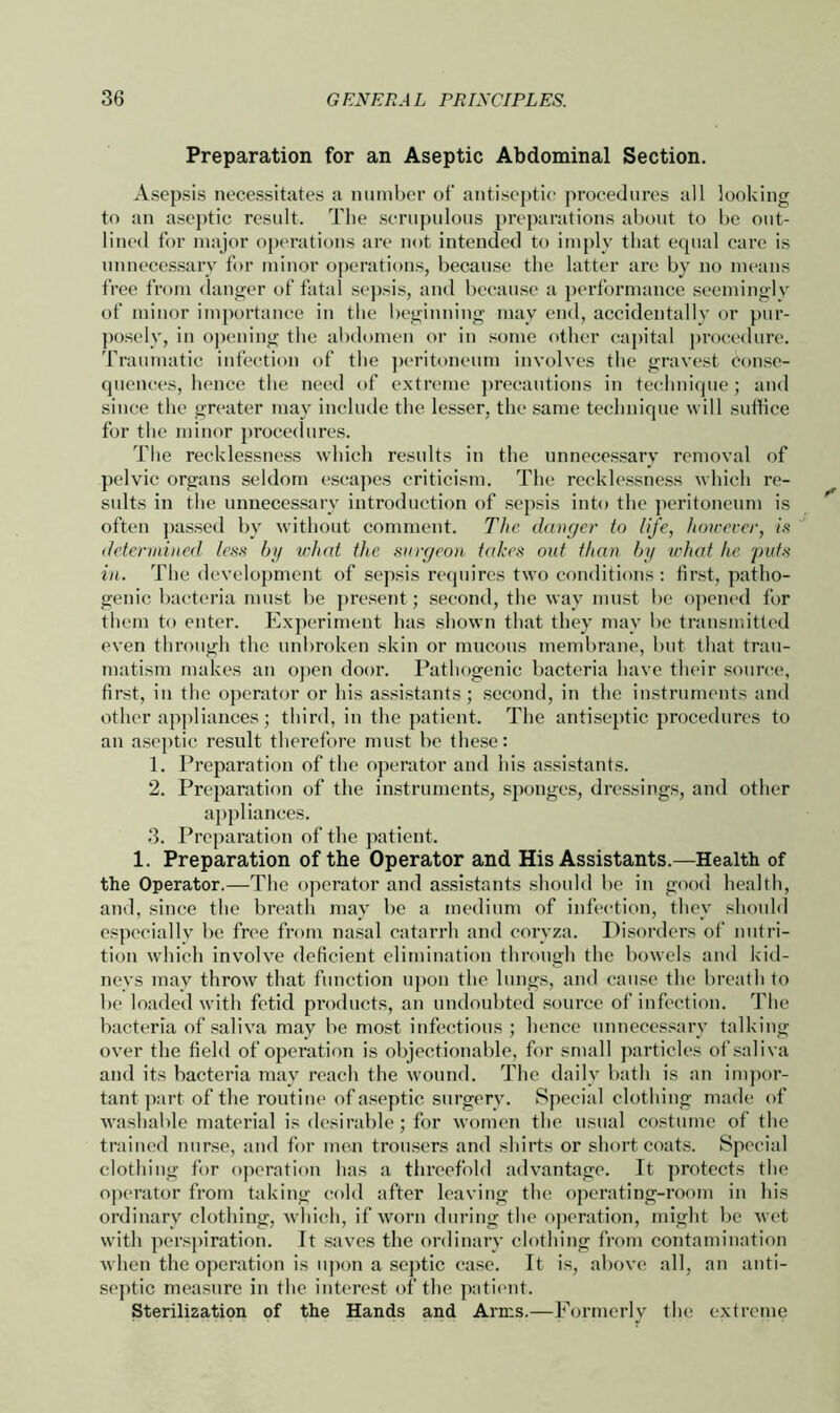 Preparation for an Aseptic Abdominal Section. Asepsis necessitates a number of antiseptic procedures all looking to an aseptic result. The scrupulous preparations about to be out- lined for major operations are not intended to imply that equal care is unnecessary for minor operations, because the latter are by no means free from danger of fatal sepsis, and because a performance seemingly of minor importance in the beginning may end, accidentally or pur- posely, in opening the abdomen or in some other capital procedure. Traumatic infection of the peritoneum involves the gravest Conse- quences, hence the need of extreme precautions in technique; and since the greater may include the lesser, the same technique will suffice for the minor procedures. The recklessness which results in the unnecessary removal of pelvic organs seldom escapes criticism. The recklessness which re- sults in the unnecessary introduction of sepsis into the peritoneum is often passed by without comment. The danger to life, however, is determined less by what the surgeon takes out than by what he puts in. The development of sepsis requires two conditions: first, patho- genic bacteria must be present; second, the way must be opened for them to enter. Experiment has shown that they may be transmitted even through the unbroken skin or mucous membrane, but that trau- matism makes an open door. Pathogenic bacteria have their source, first, in the operator or his assistants; second, in the instruments and other appliances; third, in the patient. The antiseptic procedures to an aseptic result therefore must be these: 1. Preparation of the operator and his assistants. 2. Preparation of the instruments, sponges, dressings, and other appliances. 3. Preparation of the patient. 1. Preparation of the Operator and His Assistants.—Health of the Operator.—The operator and assistants should be in good health, and, since the breath may be a medium of infection, they should especially be free from nasal catarrh and coryza. Disorders of nutri- tion which involve deficient elimination through the bowels and kid- neys may throw that function upon the lungs, and cause the breath to be loaded with fetid products, an undoubted source of infection. The bacteria of saliva may be most infectious ; hence unnecessary talking over the field of operation is objectionable, for small particles of saliva and its bacteria may reach the wound. The daily bath is an impor- tant part of the routine of aseptic surgery. Special clothing made of washable material is desirable; for women the usual costume of the trained nurse, and for men trousers and shirts or short coats. Special clothing for operation has a threefold advantage. It protects the operator from taking cold after leaving the operating-room in his ordinary clothing, which, if worn during the operation, might be wet with perspiration. It saves the ordinary clothing from contamination when the operation is upon a septic case. It is, above all, an anti- septic measure in the interest of the patient. Sterilization of the Hands and Arms.—Formerly the extreme
