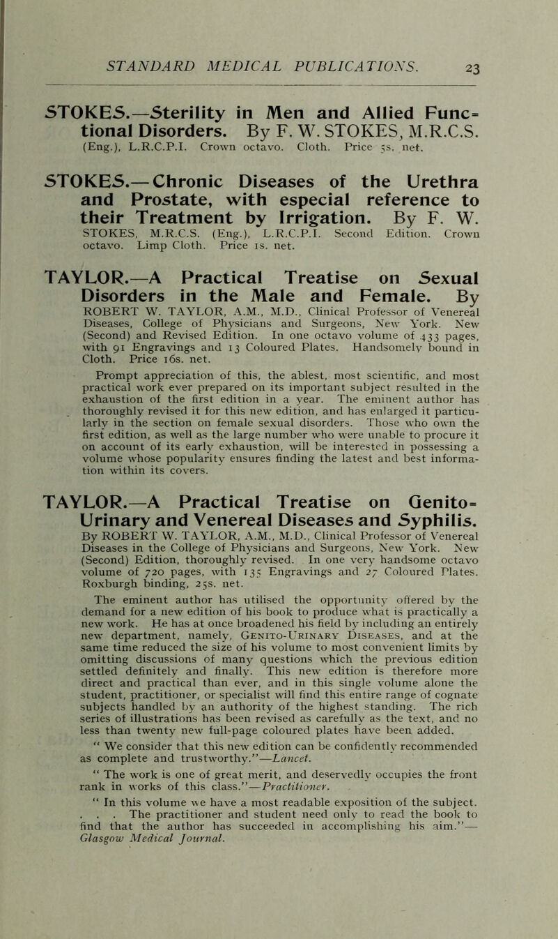 STOKES.—Sterility in Men and Allied Func= tional Disorders. By F. W. STOKES, M.R.C.S. (Eng.), L.R.C.P.I. Crown octavo. Cloth. Price 5s. net. STOKES.— Chronic Diseases of the Urethra and Prostate, with especial reference to their Treatment by Irrigation. By F. W. STOKES, M.R.C.S. (Eng.), L.R.C.P.I. Second Edition. Crown octavo. Limp Cloth. Price is. net. TAYLOR.—A Practical Treatise on Sexual Disorders in the Male and Female. By ROBERT W. TAYLOR, A.M., M.D., Clinical Professor of Venereal Diseases, College of Physicians and Surgeons, New York. New (Second) and Revised Edition. In one octavo volume of 433 pages, with 91 Engravings and 13 Coloured Plates. Handsomely bound in Cloth. Price 16s. net. Prompt appreciation of this, the ablest, most scientific, and most practical work ever prepared on its important subject resulted in the exhaustion of the first edition in a year. The eminent author has thoroughly revised it for this new edition, and has enlarged it particu- larly in the section on female sexual disorders. Those who own the first edition, as well as the large number who were unable to procure it on account of its early exhaustion, will be interested in possessing a volume whose popularity ensures finding the latest and best informa- tion within its covers. TAYLOR.—A Practical Treatise on Genito= Urinary and Yenereal Diseases and Syphilis. By ROBERT W. TAYLOR, A.M., M.D., Clinical Professor of Venereal Diseases in the College of Physicians and Surgeons, New York. New (Second) Edition, thoroughly revised. In one very handsome octavo volume of 720 pages, with 135 Engravings and 27 Coloured Plates. Roxburgh binding, 25s. net. The eminent author has utilised the opportunity offered by the demand for a new edition of his book to produce what is practically a new work. He has at once broadened his field by including an entirely new department, namely, Genito-Urinary Diseases, and at the same time reduced the size of his volume to most convenient limits by omitting discussions of many questions which the previous edition settled definitely and finally. This new edition is therefore more direct and practical than ever, and in this single volume alone the student, practitioner, or specialist will find this entire range of cognate subjects handled by an authority of the highest standing. The rich series of illustrations has been revised as carefully as the text, and no less than twenty new full-page coloured plates have been added. “ We consider that this new edition can be confidently recommended as complete and trustworthy.”—Lancet. “ The work is one of great merit, and deservedly occupies the front rank in works of this class.”—Practitioner. “ In this volume we have a most readable exposition of the subject. . . . The practitioner and student need only to read the book to find that the author has succeeded in accomplishing his aim.”— Glasgow Medical Journal.