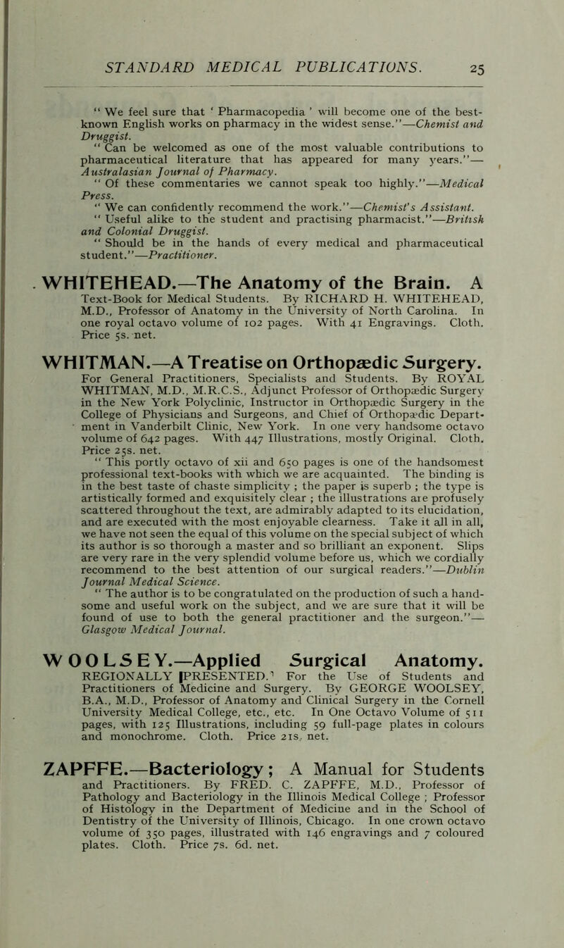 “ We feel sure that ‘ Pharmacopedia ’ will become one of the best- known English works on pharmacy in the widest sense.”—Chemist and Druggist. “ Can be welcomed as one of the most valuable contributions to pharmaceutical literature that has appeared for many years.”— Australasian Journal of Pharmacy.  Of these commentaries we cannot speak too highly.”—Medical Press. “ We can confidently recommend the work.”—Chemist’s Assistant. “ Useful alike to the student and practising pharmacist.”—British and Colonial Druggist. “ Should be in the hands of every medical and pharmaceutical student.”—Practitioner. . WHITEHEAD.—The Anatomy of the Brain. A Text-Book for Medical Students. By RICHARD H. WHITEHEAD, M.D., Professor of Anatomy in the University of North Carolina. In one royal octavo volume of 102 pages. With 41 Engravings. Cloth. Price 5s. net. WHITMAN.—A Treatise on Orthopaedic Surgery. For General Practitioners, Specialists and Students. By ROYAL WHITMAN, M.D., M.R.C.S., Adjunct Professor of Orthopedic Surgery in the New York Polyclinic, Instructor in Orthopedic Surgery in the College of Physicians and Surgeons, and Chief of Orthopedic Depart* • ment in Vanderbilt Clinic, New York. In one very handsome octavo volume of 642 pages. With 447 Illustrations, mostly Original. Cloth. Price 25s. net. “ This portly octavo of xii and 650 pages is oue of the handsomest professional text-books with which we are acquainted. The binding is in the best taste of chaste simplicity ; the paper is superb ; the type is artistically formed and exquisitely clear ; the illustrations are profusely scattered throughout the text, are admirably adapted to its elucidation, and are executed with the most enjoyable clearness. Take it all in all, we have not seen the equal of this volume on the special subject of which its author is so thorough a master and so brilliant an exponent. Slips are very rare in the very splendid volume before us, which we cordially recommend to the best attention of our surgical readers.”—Dublin Journal Medical Science. “ The author is to be congratulated on the production of such a hand- some and useful work on the subject, and we are sure that it will be found of use to both the general practitioner and the surgeon.”— Glasgow Medical Journal. WOOLSEY.—Applied Surgical Anatomy. REGIONALLY (PRESENTED.1 For the Use of Students and Practitioners of Medicine and Surgery. By GEORGE WOOLSEY, B.A., M.D., Professor of Anatomy and Clinical Surgery in the Cornell University Medical College, etc., etc. In One Octavo Volume of 511 pages, with 125 Illustrations, including 59 full-page plates in colours and monochrome. Cloth. Price 21s, net. ZAPFFE.—Bacteriology ; A Manual for Students and Practitioners. By FRED. C. ZAPFFE, M.D., Professor of Pathology and Bacteriology in the Illinois Medical College ; Professor of Histology in the Department of Medicine and in the School of Dentistry of the University of Illinois, Chicago. In one crown octavo volume of 350 pages, illustrated with 146 engravings and 7 coloured plates. Cloth. Price 7s. 6d. net.