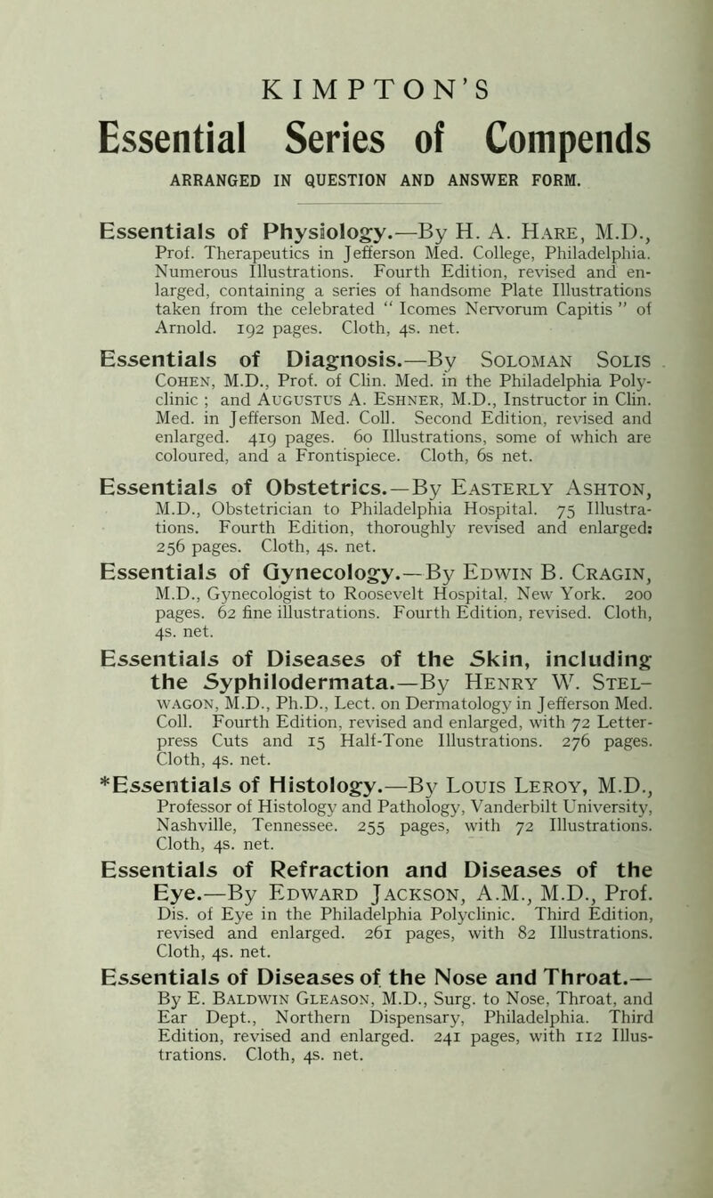 K I M PTON’S Essential Series of Compends ARRANGED IN QUESTION AND ANSWER FORM. Essentials of Physiology.—By H. A. Hare, M.D., Prof. Therapeutics in Jefferson Med. College, Philadelphia. Numerous Illustrations. Fourth Edition, revised and en- larged, containing a series of handsome Plate Illustrations taken from the celebrated “ Icomes Nervorum Capitis ” of Arnold. 192 pages. Cloth, 4s. net. Essentials of Diagnosis.—By Soloman Solis Cohen, M.D., Prof, of Clin. Med. in the Philadelphia Poly- clinic ; and Augustus A. Eshner, M.D., Instructor in Clin. Med. in Jefferson Med. Coll. Second Edition, revised and enlarged. 419 pages. 60 Illustrations, some of which are coloured, and a Frontispiece. Cloth, 6s net. Essentials of Obstetrics.—By Easterly Ashton, M.D., Obstetrician to Philadelphia Hospital. 75 Illustra- tions. Fourth Edition, thoroughly revised and enlarged: 256 pages. Cloth, 4s. net. Essentials of Gynecology.—By Edwin B. Cragin, M.D., Gynecologist to Roosevelt Hospital, New York. 200 pages. 62 fine illustrations. Fourth Edition, revised. Cloth, 4s. net. Essentials of Diseases of the Skin, including the Syphilodermata.—By Henry W. Stel- wagon, M.D., Ph.D., Lect. on Dermatology in Jefferson Med. Coll. Fourth Edition, revised and enlarged, with 72 Letter- press Cuts and 15 Half-Tone Illustrations. 276 pages. Cloth, 4s. net. *Essentials of Histology.—By Louis Leroy, M.D., Professor of Histology and Pathology, Vanderbilt University, Nashville, Tennessee. 255 pages, with 72 Illustrations. Cloth, 4s. net. Essentials of Refraction and Diseases of the Eye.—By Edward Jackson, A.M., M.D., Prof. Dis. of Eye in the Philadelphia Polyclinic. Third Edition, revised and enlarged. 261 pages, with 82 Illustrations. Cloth, 4s. net. Essentials of Diseases of the Nose and Throat.— By E. Baldwin Gleason, M.D., Surg. to Nose, Throat, and Ear Dept., Northern Dispensary, Philadelphia. Third Edition, revised and enlarged. 241 pages, with 112 Illus- trations. Cloth, 4s. net.