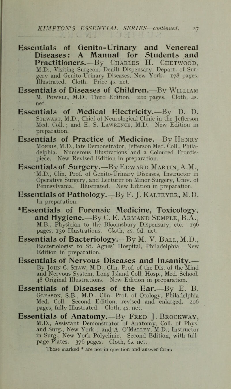 KIMPTON’S ESSENTIAL SERIES—continued. Essentials of Genito=Urinary and Venereal Diseases: A Manual for Students and Practitioners.—By Charles H. Chetwood, M.D., Visiting Surgeon, Denilt Dispensary, Depart, of Sur- gery and Genito-Urinary Diseases, New York. 178 pages. Illustrated. Cloth. Price 4s. net. Essentials of Diseases of Children.—By William M. Powell, M.D., Third Edition. 222 pages. Cloth, 4s. net. Essentials of Medical Electricity.—By D. D. Stewart, M.D., Chief of Neurological Clinic in the Jefferson Med. Coll. ; and E. S. Lawrence, M.D. New Edition in preparation. Essentials of Practice of Medicine.—By Henry Morris, M.D., late Demonstrator, Jefferson Med. Coll., Phila- delphia. Numerous Illustrations and a Coloured Frontis- piece. New Revised Edition in preparation. Essentialsof Surgery.—By Edward Martin, A.M., M.D., Clin. Prof, of Genito-Urinary Diseases, Instructor in Operative Surgery, and Lecturer on Minor Surgery, Univ. of Pennsylvania. Illustrated. New Edition in preparation. Essentials of Pathology.—By F. J. ICalteyer, M.D. In preparation. *Essentials of Forensic Medicine, Toxicology, and Hygiene.—By C. E. Armand Semple, B.A., M.B., Physician to the Bloomsbury Dispensary, etc. 196 pages, 130 Illustrations. Cloth, 4s. 6d. net. Essentials of Bacteriology. —By M. V. Ball, M.D., Bacteriologist to St. Agnes’ Hospital, Philadelphia. New Edition in preparation. Essentials of Nervous Diseases and Insanity.— By John C. Shaw, M.D., Clin. Prof, of the Dis. of the Mind and Nervous System, Long Island Coll. Hosp., Med. School. 48 Original Illustrations. New Edition in preparation. Essentials of Diseases of the Ear.—By E. B. Gleason, S.B., M.D., Clin. Prof, of Otology, Philadelphia Med. Coll. Second Edition, revised and enlarged. 206 pages, fully Illustrated. Cloth, 4s. net. Essentials of Anatomy.—By Fred J. Brockway, M.D., Assistant Demonstrator of Anatomy, Coll, of Phys. and Surg., New York ; and A. O’Malley, M.D., Instructor in Surg., New York Polyclinic. Second Edition, with full- page Plates. 376 pages. Cloth, 6s. net. Those marked * are not in question and answer form.-