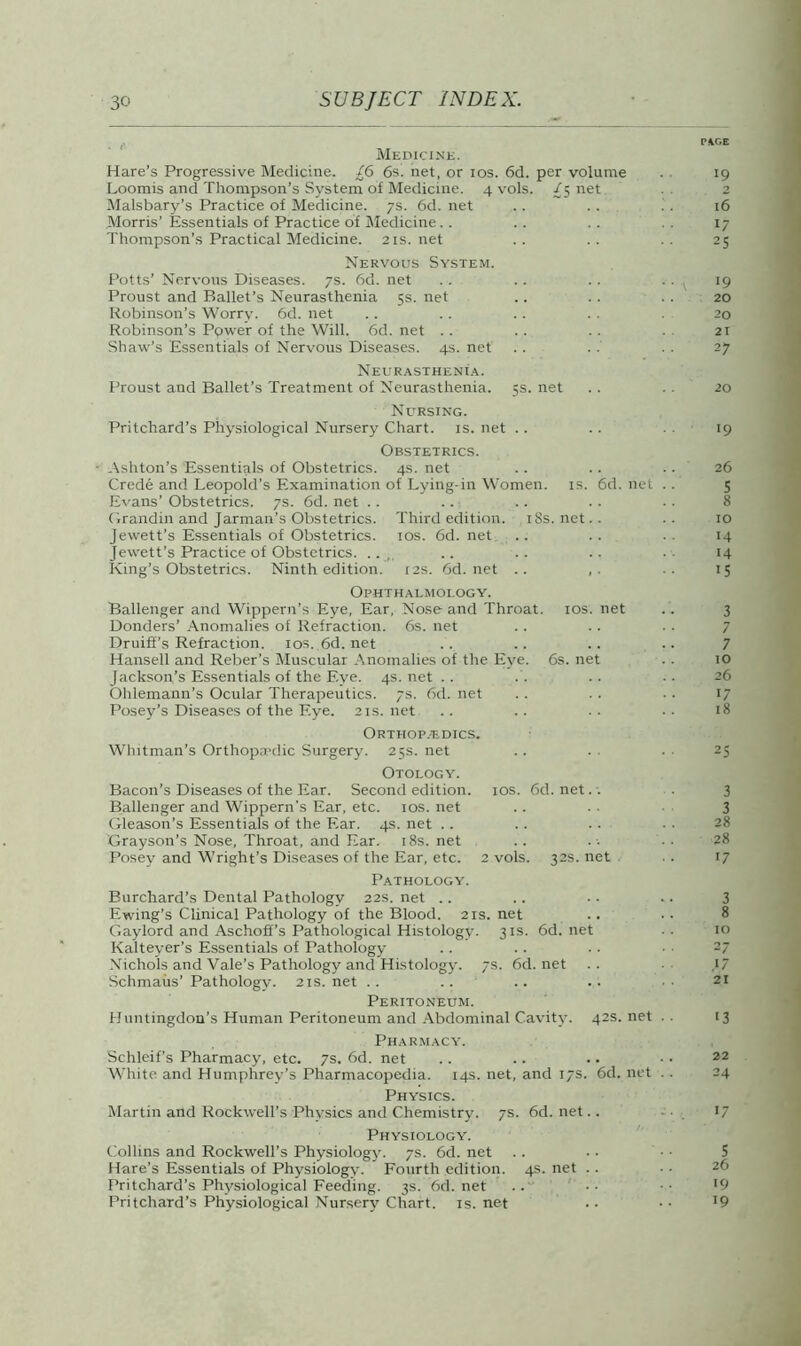 PKOE Medicine. Hare’s Progressive Medicine. £6 6s. net, or ios. 6d. per volume . 19 Loomis and Thompson’s System of Medicine. 4 vols. £5 net . 2 Malsbary’s Practice of Medicine. 7s. 6d. net .. .. ’ . 16 Morris’ Essentials of Practice of Medicine.. .. .. 17 Thompson’s Practical Medicine. 21s.net .. .. 25 Nervous System. Potts’ Nervous Diseases. 7s. 6d. net . . .. .. . . 19 Proust and Ballet’s Neurasthenia 5s. net .. .. . . 20 Robinson’s Worry. 6d. net . . . . . . . . 20 Robinson’s Power of the Will. 6d. net . . . . . . 21 Shaw's Essentials of Nervous Diseases. 4s. net . . . . . . 27 Neurasthenia. Proust and Ballet’s Treatment of Neurasthenia. 5s. net .. . . 20 Nursing. Pritchard’s Physiological Nursery Chart, is. net . . .. . . 19 Obstetrics. • Ashton’s Essentials of Obstetrics. 4s. net .. .. .. 26 Crede and Leopold’s Examination of Lying-in Women, is. 6d. net .. 5 Evans’ Obstetrics. 7s. 6d. net . . .. .. .. . . 8 Grandin and Jarman’s Obstetrics. Third edition. 18s. net. . . . 10 Jewett’s Essentials of Obstetrics, ios. 6d.net .. .. .. 14 Jewett’s Practice of Obstetrics. .., .. .. .. 14 King’s Obstetrics. Ninth edition. 12s. 6d.net .. ,. .. 15 Ophthalmology. Ballenger and Wippern’s Eye, Ear, Nose and Throat, ios. net . . 3 Donders’ Anomalies of Refraction. 6s. net Druiff’s Refraction. 10s. 6d.net .. .. .. .. 7 Hansell and Reber’s Muscular Anomalies of the Eye. 6s. net .. 10 Jackson’s Essentials of the Eye. 4s.net .. . . .. .. 26 Ohlemann’s Ocular Therapeutics. 7s. 6d. net . . .. ■. 17 Posey’s Diseases of the Eye. 21s. net .. .. . . • ■ 18 Orthopaedics. Whitman’s Orthopaedic Surgery. 25s. net Otology. Bacon’s Diseases of the Ear. Second edition. 10s. 6d. net Ballenger and Wippern's Ear, etc. ios. net .. . • 3 Gleason’s Essentials of the Ear. 4s. net Grayson’s Nose, Throat, and Ear. 18s. net .. . ■• • ■ 28 Posey and Wright’s Diseases of the Ear, etc. 2 vols. 32s.net .. 17 Pathology. Burchard’s Dental Pathology 22s. net Ewing’s Clinical Pathology of the Blood. 21s. net Gaylord and Aschoff’s Pathological Histology. 31s. 6d.net ■ • 10 Kalteyer’s Essentials of Pathology Nichols and Vale’s Pathology and Histology. 7s. 6d.net .. .1/ Schmaus’ Pathology. 21s.net .. .. .. .. 21 Peritoneum. Huntingdon’s Human Peritoneum and Abdominal Cavity. 42s.net .. 13 Pharmacy. Schleif’s Pharmacy, etc. 7s. 6d. net White and Humphrey’s Pharmacopedia. 14s. net, and 17s. 6d. net . . 24 Physics. Martin and Rockwell’s Physics and Chemistry. 7s. 6d.net.. 17 Physiology. Collins and Rockwell’s Physiology. 7s. 6d. net Hare’s Essentials of Physiology. Fourth edition. 4s. net . . Pritchard’s Physiological Feeding. 3s. 6d. net .. • • • • '9 Pritchard’s Physiological Nursery Chart, is.net .. •• ’9