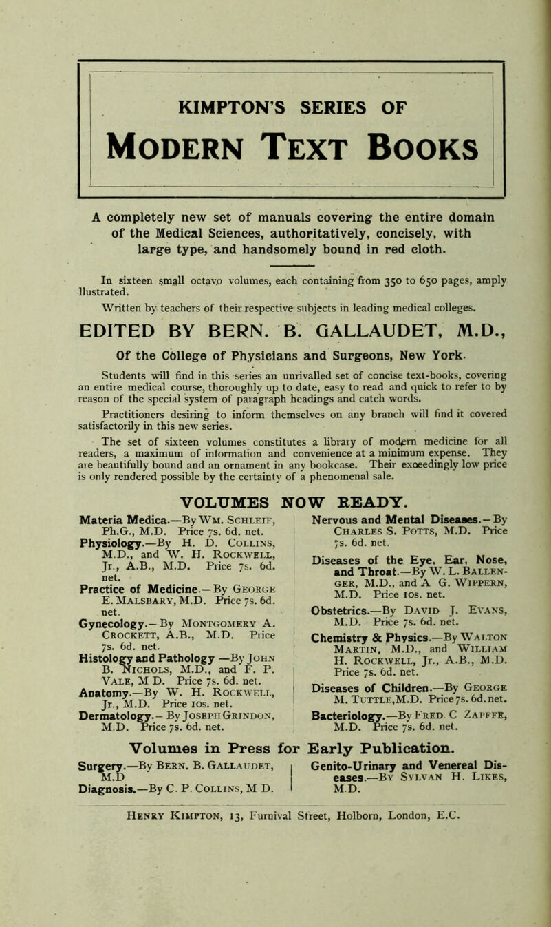 KIMPTON S SERIES OF Modern Text Books A completely new set of manuals covering the entire domain of the Medical Sciences, authoritatively, concisely, with large type, and handsomely bound in red cloth. In sixteen small octavo volumes, each containing from 350 to 650 pages, amply llustrated. Written by teachers of their respective subjects in leading medical colleges. EDITED BY BERN. B. GALLAUDET, M.D., Of the College of Physicians and Surgeons, New York. Students will find in this series an unrivalled set of concise text-books, covering an entire medical course, thoroughly up to date, easy to read and quick to refer to by reason of the special system of paragraph headings and catch words. Practitioners desiring to inform themselves on any branch will find it covered satisfactorily in this new series. The set of sixteen volumes constitutes a library of modern medicine for all readers, a maximum of information and convenience at a minimum expense. They are beautifully bound and an ornament in any bookcase. Their exceedingly low price is only rendered possible by the certainty of a phenomenal sale. VOLUMES NOW READY. Materia Medica.—By Wu. Schleik, Ph.G., M.D. Price 7s. 6d. net. Physiology.—By H. D. Collins, M.D., and W. H. Rockwell, Jr., A.B., M.D. Price 7s. 6d. net. Practice of Medicine —By George E. Malsbary, M.D. Price 7s. 6d. net. Gynecology.— By Montgomery A. Crockett, A.B., M.D. Price 7s. 6d. net. Histology and Pathology —By John B. Nichols, M.D., and F. P. Vale, M D. Price 7s. 6d. net. Anatomy.—By W. H. Rockwell, Jr., M.D. Price 10s. net. Dermatology.— By Joseph Grindon, M.D. Price 7s. bd. net. Nervous and Mental Diseases.-By Charles S. Potts, M.D. Price 7s. 6d. net. Diseases of the Eye, Ear, Nose, and Throat.—By W. L. Ballkn- GER, M.D., and A G. Wippern, M.D. Price 1 os. net. Obstetrics.—By David J. Evans, M.D. Price 7s. 6d. net. Chemistry & Physics.—By Walton Martin, M.D., and William H. Rockwell, Jr., A.B., M.D. Price 7s. 6d. net. 1 Diseases of Children.—By George M. Tuttle,M.D. Price7s.6d.net. Bacteriology.—By Fred C Zapefe, M.D. Price 7s. 6d. net. Volumes in Press for Early Publication. Surgery.—By Bern. B. Gallaudet, i Genito-Urinary and Venereal Dis- M.D 1 eases.—By Sylvan H. Likes, Diagnosis.—By C. P. Collins, M D. I M.D. Henry Kimpton, 13, Furnival Street, Holborn, London, E.C.
