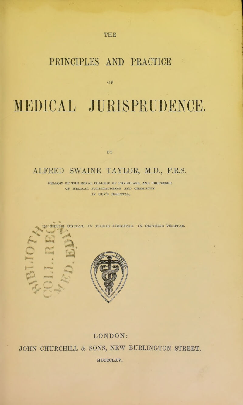 THE PRINCIPLES AND PEACTICE OF MEDICAL JURISPRUDENCE. BY ALFEED SWAINE TAYLOE, M.D., F.E.S. FBLLOW OF THE ROYAL COLLEGE OP PHYSICIANS, AND rUOFESSOK OP MEDICAL JURISrUUDENCE AND CHEMISTRY IK GUY'S HOSPITAL. I{t^<ji;RT» ONITAS. IN DOBIIS LIBERTAS. IN OMNIBD3 VERITAS. bi* ..^-v C LONDON: JOHN CHURCHILL & SONS, NEW BUELINGTON STEEET. MDCCCLXV.