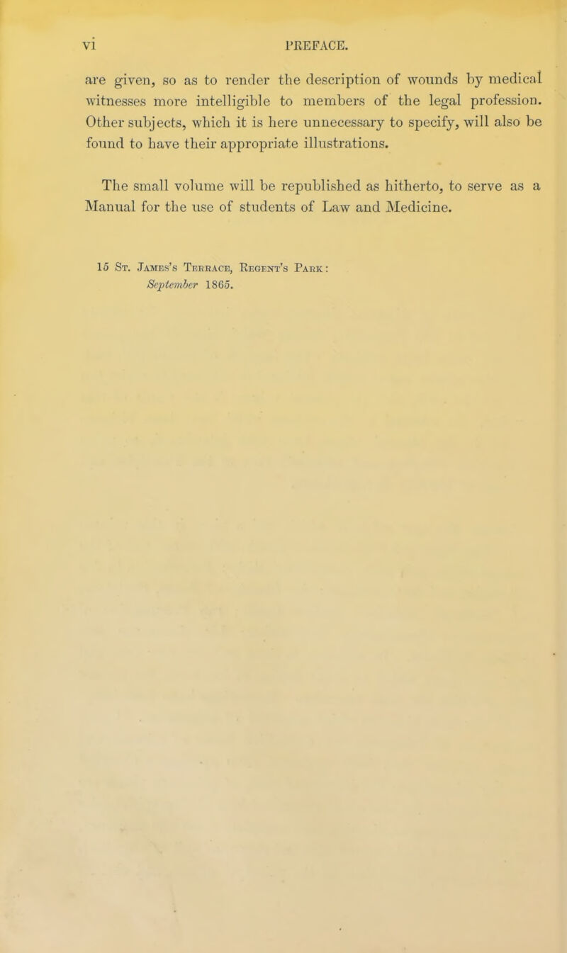 are given, so as to render the description of wounds by medical witnesses more intelligible to members of the legal profession. Other subjects, which it is here unnecessary to specify, will also be found to have their appropriate illustrations. The small volume will be republished as hitherto, to serve as a Manual for the use of students of Law and Medicine. 15 St. James's Teeeace, Eegent's Park: September 1865.