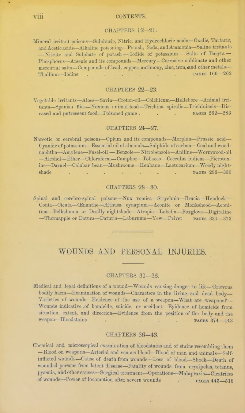 Vlli CONTENTS. CHAPTERS 12—21. Mineral irritant poisons—Sulphuric, Nitric, and Hydrochloric acids—Oxalic, Tartaric, and Acetic acids—Alkaline poisoning—Potash, Soda, and Ammonia—Saline irritants — Nitrate and Sulphate of potash — Iodide of potassium — Salts of Baryta — Phosphorus—Arsenic and its compounds—Mercury—Corrosive sublimate and other mercurial salts—Compounds of lead, copper, antimony, zinc, iron,<ind other metals— Thallium—Iodine ...... pages 160—262 CHAPTERS 22—23. Vegetable irritants—Aloes—Savin—Croton-oil—Colchicum—HcUebore —Animal irri- tants—Spanish flies—Noxious animal food—Trichina spiralis—Trichiniasis—Dis- eased and putrescent food—Poisoned game . . . pages 262—283 CHAPTERS 24—27. Narcotic or cerebral poisons—Opium and its compounds—Morphia—Prussic acid— Cyanide of potassium—Essential oil of almonds—Sulphide of carbon—Coal and wood- naphtha—Amylene—Fusel-oil — Benzole — Nitrobenzole—Aniline—Wormwood-oil —Alcohol—Ether—Cliloroform—Camphor—Tobacco—Cocculus indicus—Pierotox- ine—Darnel—Calabar bean—Mushrooms—Henbane—Lactucarium—Woody night- shade ....... PAGES 283—330 CHAPTERS 28—30. Spinal and cerebro-spinal poisons—Nux vomica—Strychnia—Brucia—Hemlock— Conia—Cicuta—QDnanthe—^thusa cynapium—Aconite or Monkshood—Aconi- tina—Belladonna or Deadly nightshade—Atropia—Lobelia—Foxglove—Digitaline —Thornapple or Datura—Daturia—Laburnum—Yew—Privet pages 331—373 WOUNDS AND PEESONAL INJUEIES. CHAPTERS 31—35. Medical and legal definitions of a wound—Wounds causing danger to life—Grievous bodily harm—Examination of wounds—Characters in the living and dead body— Varieties of wounds—Evidence of the use of a weapon—What are weapons? Wounds indicative .of homicide, suicide, or accident—Eyidence of homicide from situation, extent, and direction—Evidence from the position of the body and the weapon—Bloodstains ..... pages 374 443 CHAPTERS 36—43. Chemical and microscopical examination of bloodstains and of stains resembling them —Blood on weapons—Arterial and venous blood—Blood of man and animals—Self- intlicted wounds—Cause of death from wounds—Loss of blood—Shock—Death of wounded persons from latent disease—Fatality of wounds from erysipelas, tetanus, pyreraia, and other causes—Surgical treatment—Operations—Malapraxis Cicatrices of wounds—Power of locomotion after severe wounds , pages 443 518