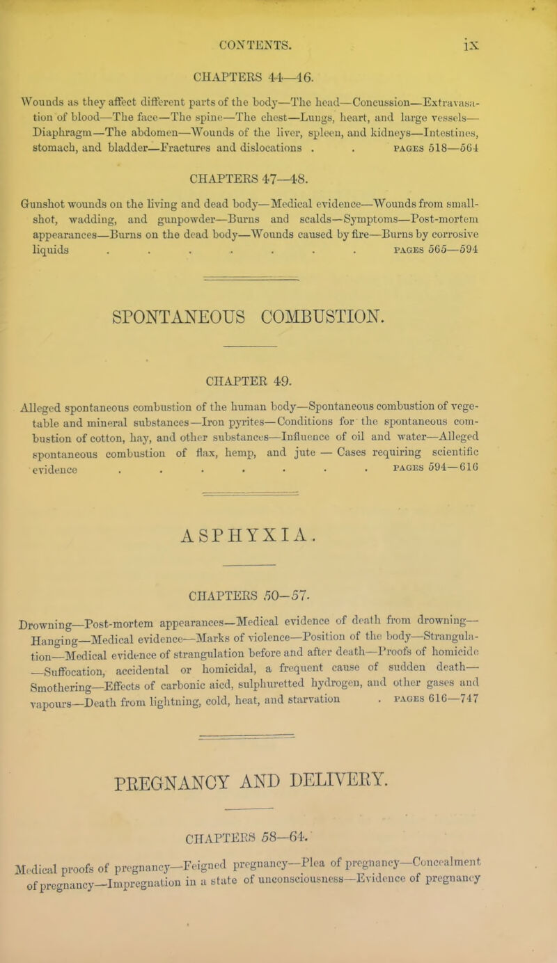 CHAPTERS 44—46. Wounds as they affect different parts of the body—The head—Concussion—Extravasa- tion of blood—The face—The spine—The chest—Lungs, heart, and hirge vessels—• Diaphragm—The abdomen—Wounds of the liver, spleen, and kidneys—Intestines, stomach, and bladder—Fractures and dislocations . . pages 518—oGi CHAPTERS 4.7—48. Gunshot wounds on the living and dead body—Medical evidence—Wounds from small- shot, wadding, and gunpowder—Burns and scalds—Symptoms—Post-mortem appearances—Burns on the dead body—Wounds caused by fire—Burns by corrosive liquids ....... pages 565—594 SPONTANEOUS COMBUSTION. CHAPTER 49. Alleged spontaneotis combustion of the human body—Spontaneous combustion of vege- table and mineral substances—Iron pyrites—Conditions for the spontaneous com- bustion of cotton, hay, and other substances—Influence of oil and water—Alleged spontaneous combustion of flax, hemp, and jute — Cases requiring scientific evidence ....... pages 594—61G ASPHYXIA. CHAPTERS .^0-57. Drowning—Post-mortem appearances—Medical evidence of deatli from drowning— Hanging—Medical evidence—Marks of violence—Position of the body—Strangula- tion-Medical evidence of strangulation before and after death—Proofs of homicide —Suffocation, accidental or homicidal, a frequent caiise of sudden death— Smothering—Effects of carbonic aicd, sulphuretted hydrogen, and oilier gases and vapours—Death from lightning, cold, heat, and starvation . pages 616—747 PEEGNANCY AND DELIVEEY. CHAPTERS 58—64.' Medical proofs of pregnancy-Feigned pregnancy-Plea of pregnancy-Concealment of pregnancy-Impregnation in a state of unconsciousness-Evidence of pregnancy