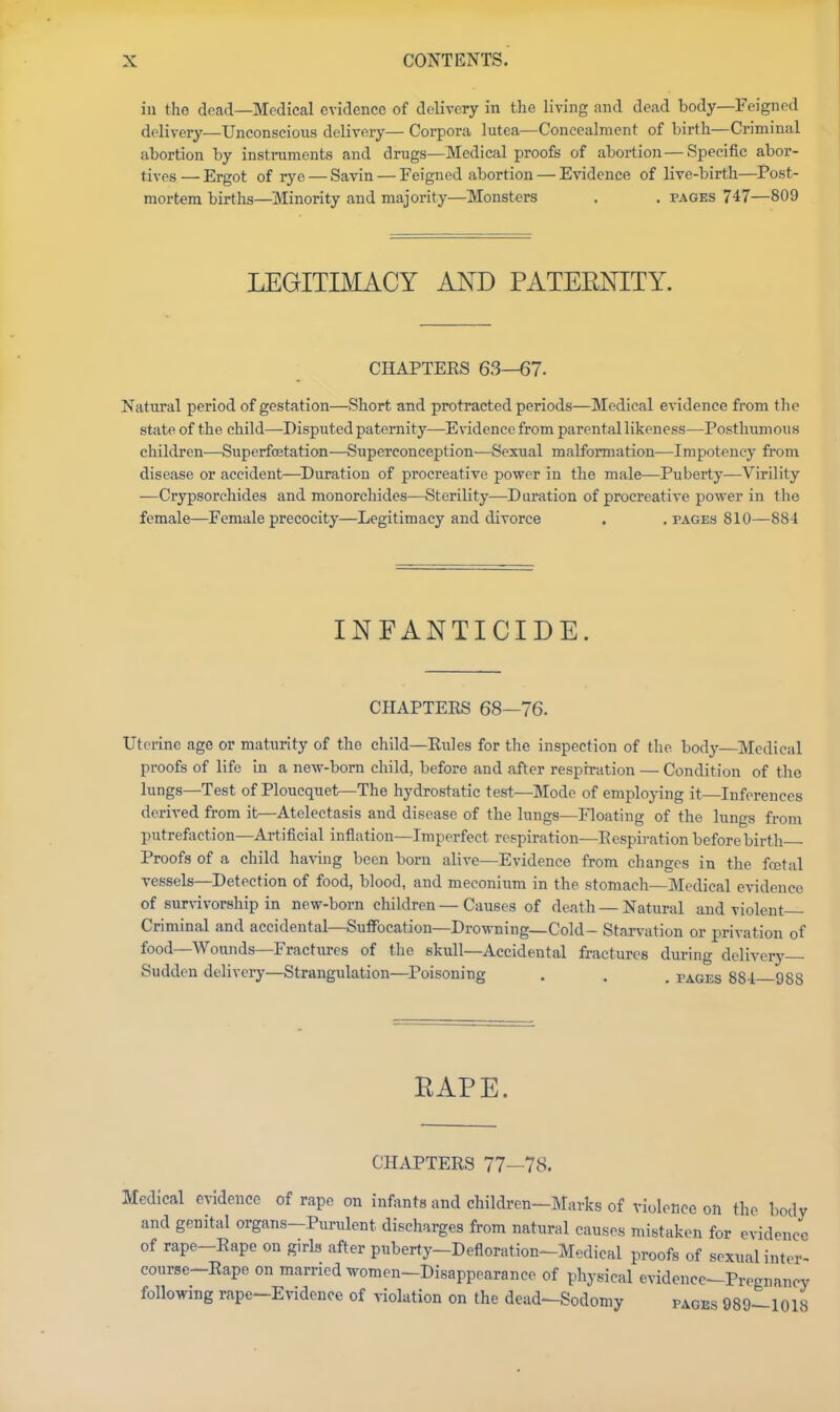 in the dead—Medical evidence of delivery in the living and dead body—Feigned delivery—Unconscious delivery— Corpora lutea—Concealment of birth—Criminal abortion by instruments and drugs—Medical proofs of abortion — Specific abor- tives — Ergot of rye — Savin — Feigned abortion — Evidence of live-birth—Post- mortem births—Minority and majority—Monsters . . pages 747—809 LEGITIMACY AND PATERNITY. CHAPTERS 63—67. Natural period of gestation—Short and protracted periods—Medical evidence from the state of the child—Disputed paternity—Evidence from parental likeness—Posthimious children—Superfoetation—Superconception—Sexual malformation—Impotency from disease or accident—^Duration of proereative power in the male—Puberty—Virility —Crypsorchides and monorchides—Sterility—Duration of proereative power in the female—Female precocity—Legitimacy and divorce . . pages 810—88-1 INFANTICIDE. CHAPTERS 68—76. Uterine age or maturity of the child—Rules for the inspection of the body—Medical proofs of life in a new-born child, before and after respiration — Condition of the lungs—Test of Ploucquet—The hydrostatic test—Mode of employing it—Inferences derived from it—Atelectasis and disease of the lungs—Floating of the lungs from putrefaction—Artificial inflation—Imperfect respiration—Respiration before birth Proofs of a child having been born alive—Evidence from changes in the fcetal vessels—Detection of food, blood, and meconium in the stomach—Medical evidence of surdvorship in new-born children — Causes of death — Natural and violent- Criminal and accidental—Suifocation—Drowning—Cold- Star\'ation or privation of food—Wounds—Fractures of the skull—Accidental fractures during delivery Sudden delivery—Strangulation—Poisoning . . , pages 88-i 988 RAPE. CHAPTERS 77—78. Medical evidence of rape on infanta and children—Marks of violence on the body and genital organs-Purulent discharges from natural causes mistaken for evidence of rape-Rape on girk after puberty-Defloration-Medical proofs of sexual inter- course-Rape on married women-Disappearance of physical evidence^Prognnncy following rape-Evidence of violation on the dead-Sodomy pages 989-1018