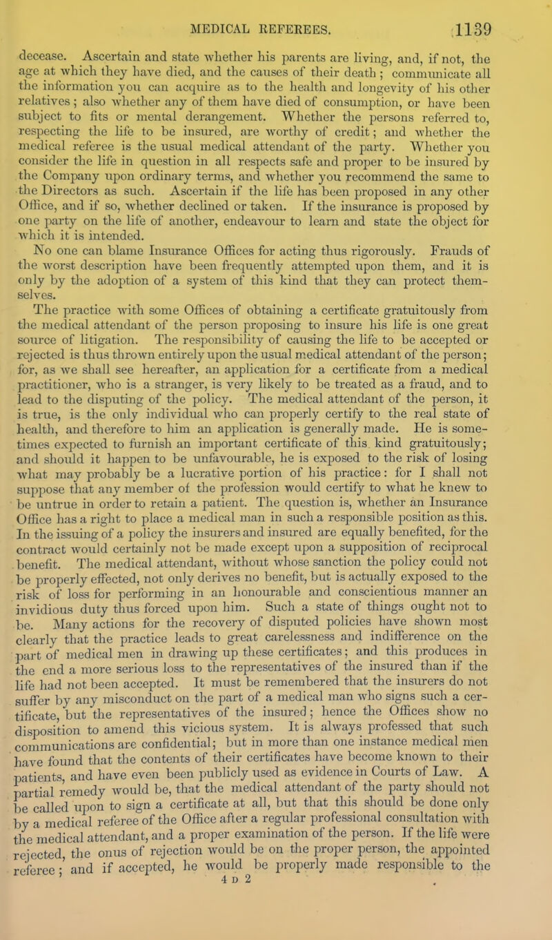 decease. Ascertain and state whether his parents are living, and, if not, the age at which they have died, and the causes of their death ; commimicate aU the information you can acquire as to the health and longevity of his other relatives ; also whether any of them have died of consumption, or have been subject to fits or mental derangement. Whether the persons referred to, respecting the life to be insiued, are worthy of credit; and whether the medical referee is the usual medical attendant of the party. Whether you consider the life in question in all respects safe and proper to be insured by the Company uj)on ordinary terms, and whether you recommend the same to the Directors as such. Ascertain if the life has been proposed in any other OfHce, and if so, whether declined or taken. If the insurance is proposed by one party on the life of another, endeavour to learn and state the object for which it is intended. No one can blame Insurance Offices for acting thus rigorously. Frauds of the worst description have been fi-equently attempted upon them, and it is only by the adoption of a system of this kind that they can protect them- selves. The practice with some Offices of obtaining a certificate gratuitously from the medical attendant of the person proposing to insure his life is one great source of litigation. The responsibihty of causing the life to be accepted or rejected is thus thrown entirely upon the usual medical attendant of the person; for, as we shall see hereafter, an application for a certificate from a medical practitioner, who is a stranger, is very likely to be treated as a fraud, and to lead to the disputing of the policy. The medical attendant of the person, it is true, is the only individual who can properly certify to the real state of health, and therefore to him an application is generally made. He is some- times expected to furnish an importjmt certificate of this kind gratuitously; and should it happen to be unfavourable, he is exposed to the risk of losing what may probably be a lucrative portion of his practice: for I shall not suppose that any member of the profession would certify to what he kncAv to be untrue in order to retain a patient. The qiiestion is, whether an Insurance Office has a right to place a medical man in such a responsible position as this. In the issuing of a policy the insurers and insured are equally benefited, for the contract Avould certainly not be made except upon a supposition of reciprocal benefit. The medical attendant, without whose sanction the policy could not be properly effected, not only derives no benefit, but is actually exposed to the risk of loss for performing in an lionourable and conscientious manner an invidious duty thus forced upon him. Such a state of things ought not to be. Many actions for the recovery of disputed policies have shown most clearly that the practice leads to great carelessness and indifference on the part of medical men in drawing up these certificates; and this produces in the end a more serious loss to the representatives of the insured than if the life had not been accepted. It must be remembered that the insirrers do not sufTer by any misconduct on the part of a medical man who signs such a cer- tificate, but the representatives of the insured; hence the Offices show no disposition to amend this vicious system. It is always professed that such communications are confidential; but in more than one instance medical men have found that the contents of their certificates have become known to their patients, and have even been publicly used as evidence in Courts of Law. A partial remedy would be, that the medical attendant of the party should not be called upon to sign a certificate at all, but that this should be done only by a medical referee of the Office after a regular professional consultation with the'medical attendant, and a proper examination of the person. If the life were rejected, the onus of rejection would be on the proper person, the appointed referee-'and if accepted, he would be properly made responsible to the ' 4 D 2