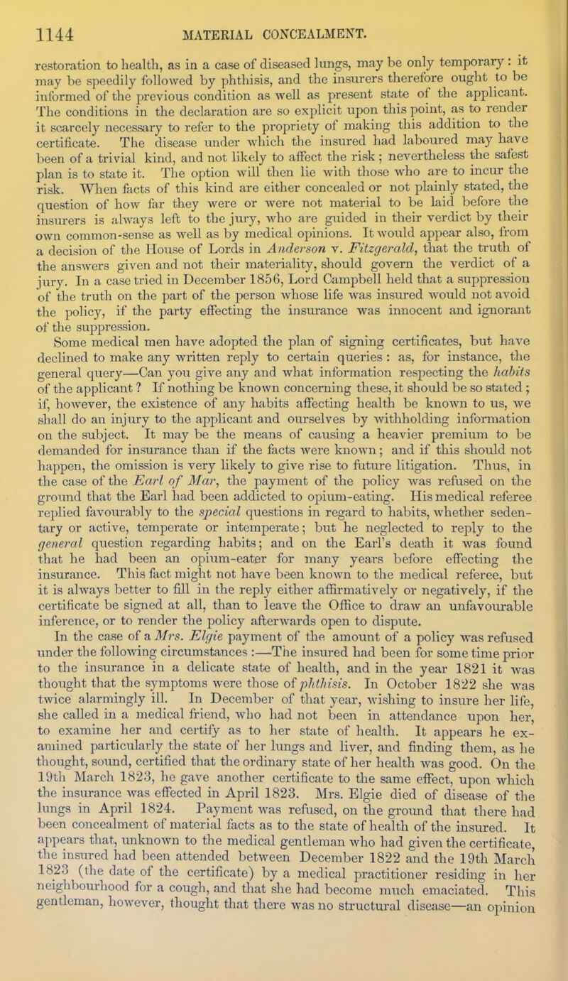 restoration to health, as in a case of diseased lungs, may be only temporary : it may be speedily followed by phthisis, and the insurers therefore ought to be informed of the previous condition as well as present state of the applicant. The conditions in the declaration are so explicit upon this point, as to render it scarcely necessary to refer to the propriety of making this addition to the certificate. The disease under which the insured had laboured may have been of a trivial kind, and not likely to affect the risk; nevertheless the safest plan is to state it. The option will then lie Avith those who are to incur the risk. When facts of this kind are either concealed or not plainly stated, the question of how far they Avere or were not material to be laid before the insurers is ahvays left to the jury, Avho are gviided in their verdict by their own common-sense as well as by medical opinions. It Avould appear also, from a decision of the House of Lords in Anderson v. Fitzgerald, that the truth of the answers given and not their materiality, should govern the verdict of a jury. In a case tried in December 1856, Lord Campbell held that a suppression of the truth on the part of the person whose life was insured would not avoid the policy, if the party effecting the insurance was innocent and ignorant of the suppression. Some medical men have adopted the plan of signing certificates, but have declined to make any written reply to certain queries : as, for instance, the general query—Can you give any and what information respecting the habits of the applicant ? If nothing be known concerning these, it should be so stated; if, however, the existence of any habits affecting health be known to us, we shall do an injury to the applicant and ourselves by Avithholding information on the subject. It may be the means of causing a heavier premium to be demanded for insurance than if the facts Avere knoAvn; and if this should not happen, the omission is very likely to give rise to future litigation. Thus, in the case of the Earl of Mar, the payment of the policy Avas refused on the ground that the Earl had been addicted to opium-eating. His medical referee replied favourably to the special questions in regard to habits, Avhether seden- tary or active, temperate or intemperate; but he neglected to reply to the general question regarding habits; and on the Earl's death it Avas found that he had been an opium-eater for many years before effecting the insurance. This fact might not have been knoAvn to the medical referee, but it is ahvays better to fill in the reply either afhrmatively or negatively, if the certificate be signed at all, than to leave the Office to draAv an unfavourable inference, or to render the policy aflerAvards open to dispute. In the case of a Mrs. Elgie payment of the amount of a policy was refused under the following circumstances :—The insured had been for some time prior to the insurance in a delicate state of health, and in the year 1821 it Avas thought that the symptoms Avere those of pJithisis. In October 1822 she Avas twice alarmingly ill. In December of that year, Avishing to insure her life, she called in a medical friend, Avho had not been in attendance upon her, to examine her and certify as to her state of health. It appears he ex- amined particularly the state of her lungs and liver, and finding them, as he thought, sound, certified that the ordinary state of her health Avas good. On the 19th March 1823, he gave another certificate to the same effect, upon AAdiich the insurance Avas effected in April 1823. Mrs. Elgie died of disease of the lungs in April 1824. Payment Avas refused, on the ground that there had been concealment of material facts as to the state of health of the insured. It appears that, unknown to the medical gentleman Avho had given the certificate, the insured had been attended between December 1822 and the 19th March 1823 (the date of the certificate) by a medical practitioner residing in her neighbourhood for a cough, and that she had become much emaciated. This gentleman, however, thought that there was no structural disease—an opinion