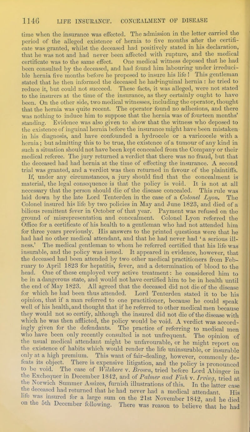 time when the insurance was efFected. The admission in the letter carried the period of the alleged existence of hernia to five months after the certifi- cate was granted, whilst the deceased had positively stated in his declaration, that he was not and had never been affected with rupture, and the medical certificate was to the same effect. One medical witness deposed that he had been consulted by the deceased, and had foimd him labouring under irreduci- ble hernia five months before he proposed to insure his life 1 This gentleman stated that he then informed the deceased he hadnnguinal hernia : he tried to reduce it, but could not succeed. These facts, it was alleged, were not stated to the insm-ers at the time of the insurance, as they certainly ought to have been. On the other side, two medical Avitnesses, including the operator, thought that the hernia was quite recent. The operator found no adhesions, and there was nothing to induce him to suppose that the hernia was of fourteen months' standing. Evidence was also given to show that the witness Avho deposed to the existence of inguinal hernia before the insurance might have been mistaken in his diagnosis, and have confounded a hydrocele or a varicocele with a hernia; but admitting this to be true, the existence of a tumour of any kind in such a situation should not have been kept concealed from the Company or their medical referee. The juiy returned a verdict that there Avas no fraud, but that the deceased had had hernia at the time of effecting the insurance. A second trial Avas granted, and a verdict Avas then returned in favour of the plaintiffs. If, under any circumstances, a jury should find that the concealment is material, the legal consequence is that the policy is void. It is not at all necessary that the person should die of the disease concealed. This rule Avas laid down by the late Lord Tenterden in the case of a Colonel Lyon, The Colonel insured his life by tAvo policies in May and June 1823, and died of a bilious remittent fever in October of that year. Payment Avas refused on the groimd of misrepresentation and concealment. Colonel Lyon referred the Office for a certificate of his health to a gentleman Avho had not attended him for three years previously. His ansAvers to the printed questions Avere that he had had no other medical attendant, and that he had never had ' a serious ill- ness.' The medical gentleman to Avhom he referred certified that his life Avas insurable, and the policy Avas issued. It appeared in evidence, hoAvever, that the deceased had been attended by two other medical practitioners from Feb- ruary to April 1823 for hepatitis, fever, and a determination of blood to the head. One of these employed very active treatment: he considered him to be in a dangerous state, and Avoiild not have certified him to be in health until the end of May 1823. All agreed that the deceased did not die of the disease for which he had been thus attended. Lord Tenterden stated it to be his opinion, that if a man referred to one practitioner, because he could speak well of his health, and thought that if he referred to other medical men because they would not so certify, although the insured did not die of the disease with Avhich he was then afflicted, the policy would be void. A verdict Avas accord- ingly given for the defendants. The practice of referring to medical men who have been only recently consulted is not unfrequent. The opinion of the usual medical attendant might be unfavourable, or he might report on the existence of habits Avhich Avould render the life uninsurable, or insurable only at a high premium. This Avant of fair-dealing, hoAvever, commonly de- feats its object. There is expensive litigation, and the policy is pronounced to be void. The case of Wilshere v. Brown, tried before Lord Abino-er in the Exchequer in December 1842, and oi Palmer and Fish v. Irving, tried at the Norwich Summer Assizes, furnish illustrations of this. In the latter case the deceased had returned that he had never had a medical attendant His hie was^ insured for a large sum on the 21st November 1842, and he died on the oth December following. There was reason to believe that he had