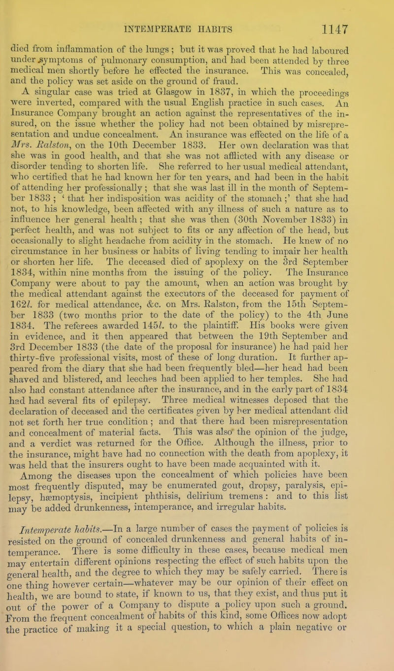 died from inflammation of the lungs; but it was proved that he had laboured under symptoms of puhiionary consumption, and hud been attended by three medical men shortly before he effected the insurance. This was concealed and the policy was set aside on the ground of fraud. A singular case was tried at Glasgow in 1837, in which the proceedings were inverted, compared with the usual English practice in such cases. An Insurance Company brought an action against the representatives of the in- svu'ed, on the issue whether the policy had not been obtained by misrepre- sentation and undue concealment. An insiu-ance Avas effected on the life of a Mrs. Ralston^ on the 10th December 1833. Her own declaration was that she was in good health, and that she was not afflicted with any disease or disorder tending to shorten life. She referred to her usual medical attendant, who certified that he had known her for ten years, and had been in the habit of attending her professionally; that she was last ill in the month of Septem- ber 1833 ; * that her indisposition was acidity of the stomach;' that she had not, to his knowledge, been affected with any illness of such a nature as to influence her general health; that she was then (30th November 1833) in perfect health, and was not subject to fits or any affection of the head, but occasionally to slight headache from acidity in the stomach. He knew of no circumstance in her business or habits of living tending to impair her health or shorten her life. The deceased died of apoplexy on the 3rd September 1834, within nine months from the issuing of the policy. The Insurance Company were about to pay the amoimt, when an action was brought by the medical attendant against the executors of the deceased for payment of 162Z. for medical attendance, &c. on Mrs. Ealston, from the 15th Septem- ber 1833 (two months prior to the date of the policy) to the 4th June 1834. The referees awarded 145Z. to the plaintiff. His books were given in evidence, and it then appeared that between the 19th September and 3rd December 1833 (the date of the proposal for insurance) he had paid her thirty-five professional visits, most of these of long duration. It further ap- peared from the diary that she had been frequently bled—her head had been shaved and blistered, and leeches had been applied to her temples. She had also had constant attendance after the insurance, and in the early part of 1834 had had several fits of epilepsy. Three medical witnesses deposed that tlie declaration of deceased and the certificates given by her medical attendant did not set forth her true condition; and that there had been misrepresentation and concealment of material facts. This was also' the opinion of the judge, and a verdict was returned for the Office. Although the illness, prior to the insi;rance, might have had no connection with the death from apoplexy, it was held that the insiirers ought to have been made acquainted with it. Among the diseases upon the concealment of which policies have been most fi-equently disputed, may be enumerated gout, dropsy, paralysis, e])i- lepsy, hsemoptysis, incipient phthisis, delirium tremens : and to this list may be added drunkenness, intemperance, and irregular habits. Intemperate habits.—In a large number of cases the payment of policies is resisted on the ground of concealed drunkenness and general habits of in- temperance. There is some difficulty in these cases, because medical men may entertain different opinions respecting the effect of such habits upon the general health, and the degree to which they may be safely carried. There is one thino- however certain—whatever may be our opinion of their effect on health we are bound to state, if known to us, that they exist, and thus put it out of the power of a Company to dispute a ^policy upon such a ground. From the frequent concealment of habits of this kind, some Offices now^ adopt the practice of making it a special question, to which a plain negative or