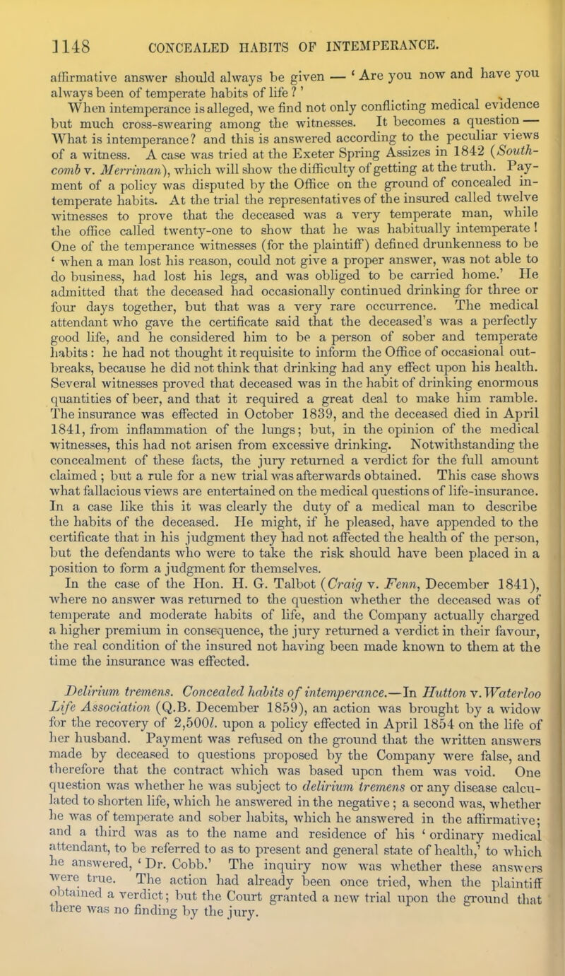 affirmative answer should always be given — * Are you now and have you always been of temperate habits of life ? ' When intemj^erance is alleged, we find not only conflicting medical evidence but much cross-swearing among the witnesses. It becomes a question — What is intemperance? and this is answered according to the peculiar views of a witness. A case was tried at the Exeter Spring Assizes in 1842 (South- comb V. Merriman), which Avill show the difficulty of getting at the truth. Pay- ment of a policy was disputed by the Office on the ground of concealed in- temperate habits. At the trial the representatives of the insured called twelve witnesses to prove that the deceased was a very temperate man, while the office called twenty-one to show that he was habitually intemperate! One of the temperance witnesses (for the plaintiff) defined drunkenness to be ' when a man lost his reason, could not give a proper answer, was not able to do business, had lost his legs, and was obliged to be carried home.' He admitted that the deceased had occasionally continued drinking for three or four days together, but that was a very rare occurrence. The medical attendant who gave the certificate said that the deceased's was a perfectly good life, and he considered him to be a person of sober and temperate habits : he had not thought it requisite to inform the Office of occasional out- breaks, because he did not think that drinking had any effect upon his health. Several witnesses proved that deceased was in the habit of drinking enormous quantities of beer, and that it required a great deal to make him ramble. The insurance was effected in October 1839, and the deceased died in April 1841, from inflammation of the lungs; but, in the opinion of the medical witnesses, this had not arisen from excessive drinking. Notwithstanding the concealment of these facts, the jury returned a verdict for the full amount claimed ; but a rule for a new trial was afterwards obtained. This case shows what fallacious views are entertained on the medical questions of life-insurance. In a case like this it was clearly the duty of a medical man to describe the habits of the deceased. He might, if he pleased, have appended to the certificate that in his judgment they had not affected the health of the person, but the defendants who were to take the risk should have been placed in a position to form a judgment for themselves. In the case of the Hon. H. G. Talbot {Craig v. Fenn, December 1841), where no answer was returned to the question whether the deceased was of temperate and moderate habits of life, and the Company actually charged a higher premium in consequence, the jury returned a verdict in their favour, the real condition of the insured not having been made known to them at the time the insurance was effected. Delirium tremens. Concealed habits of intemim^ance.—In Hutton Y.Waterloo Life Association (Q.B. December 1859), an action was brought by a widow for the recovery of 2,500Z. upon a policy effected in April 1854 on the life of her husband. Payment was refused on the ground that the written answers made by deceased to questions proposed by the Company were false, and therefore that the contract which was based upon them was void. One question was whether he was subject to delirium tremens or any disease calcu- lated to shorten life, which he answered in the negative ; a second was, whether he was of temperate and sober habits, which he answered in the affirmative; and a third was as to the name and residence of his ' ordinary medical attendant, to be referred to as to present and general state of health,' to which he answered, ' Dr. Cobb.' The inquiry now Avas Avhether these answers were true. The action had already been once tried, when the plaintiff obtained a verdict; but the Court granted a new trial upon the ground tliat tiiere was no finding by the jury.