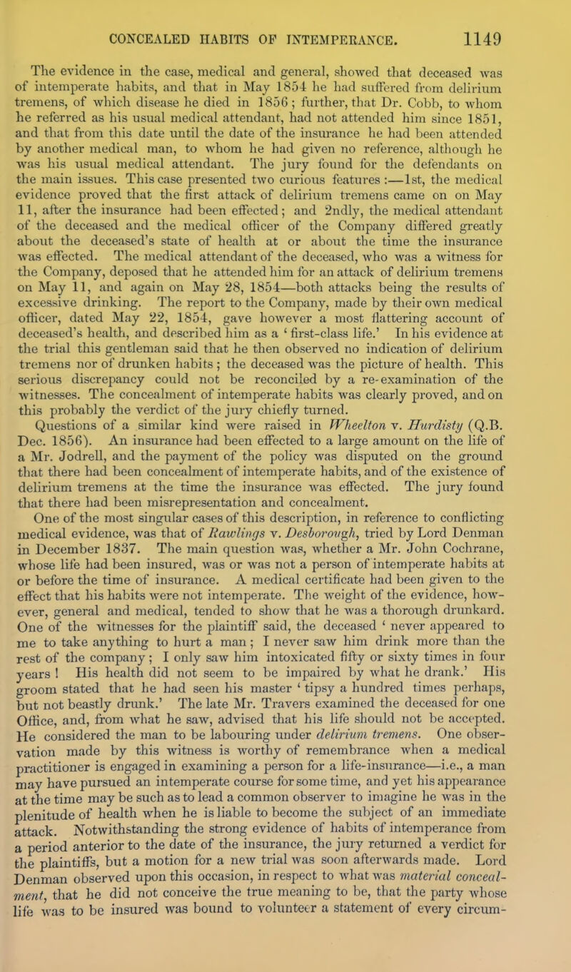The evidence in the case, medical and general, showed that deceased was of intemperate habits, and that in May 1854 he had suffered from delirium tremens, of which disease he died in 1856; further, that Dr. Cobb, to whom he referred as his usual medical attendant, had not attended him since 1851, and that fi'om this date until the date of the insurance he had been attended by another medical man, to whom he had given no reference, although he was his usual medical attendant. The jury foiuid for the defendants on the main issues. This case presented two curious features :—1st, the medical evidence proved that the first attack of delirium tremens came on on May 11, after the insurance had been effected; and 2ndly, the medical attendant of the deceased and the medical officer of the Company differed greatly about the deceased's state of health at or about the time the insurance was effected. The medical attendant of the deceased, who Avas a witness for the Company, deposed that he attended him for an attack of deliriiim tremens on May 11, and again on May 28, 1854—both attacks being the results of excessive drinking. The report to the Company, made by their own medical officer, dated May 22, 1854, gave however a most flattering account of deceased's health, and described him as a * first-class life.' In his evidence at the trial this gentleman said that he then observed no indication of delirium tremens nor of drunken habits; the deceased was the picture of health. This serious discrepancy could not be reconciled by a re-examination of the witnesses. The concealment of intemperate habits was clearly proved, and on this probably the verdict of the jury chiefly turned. Questions of a similar kind were raised in Wheelton v. Hurdisty (Q.B. Dec. 1856). An insurance had been effected to a large amount on the life of a Mr. JodreU, and the payment of the policy was disputed on the groimd that there had been concealment of intemperate habits, and of the existence of delirium tremens at the time the insurance was effected. The jury found that there had been misrepresentation and concealment. One of the most singular cases of this description, in reference to conflicting medical evidence, was that of Rawlings v. Desborovgh, tried by Lord Denman in December 1837, The main question was, whether a Mr. John Cochrane, whose life had been insured, was or was not a person of intemperate habits at or before the time of insurance. A medical certificate had been given to the effect that his habits were not intemperate. The weight of the evidence, how- ever, general and medical, tended to show that he Avas a thorough drunkard. One of the witnesses for the plaintiff said, the deceased ' never appeared to me to take anything to hurt a man ; I never sjiw him drink more than the rest of the company; I only saw him intoxicated fifty or sixty times in four years ! His health did not seem to be impaired by what he drank.' His groom stated that he had seen his master * tipsy a hundred times perhaps, but not beastly drunk.' The late Mr. Travers examined the deceased for one Office, and, from what he saw, advised that his life should not be accepted. He considered the man to be labouring under delirium tremens. One obser- vation made by this witness is worthy of remembrance when a medical practitioner is engaged in examining a person for a hfe-insurance—i.e., a man may have pursued an intemperate course for some time, and yet his appearance at the time may be such as to lead a common observer to imagine he was in the plenitude of health when he is liable to become the subject of an immediate attack. Notwithstanding the strong evidence of habits of intemperance from a period anterior to the date of the insurance, the jury returned a verdict for the plaintiffs, but a motion for a new trial was soon afterwards made. Lord Denman observed upon this occasion, in respect to what was material conceal- ment, that he did not conceive the true meaning to be, that the party whose life Avas to be insured was bound to volunteer a statement of every circum-