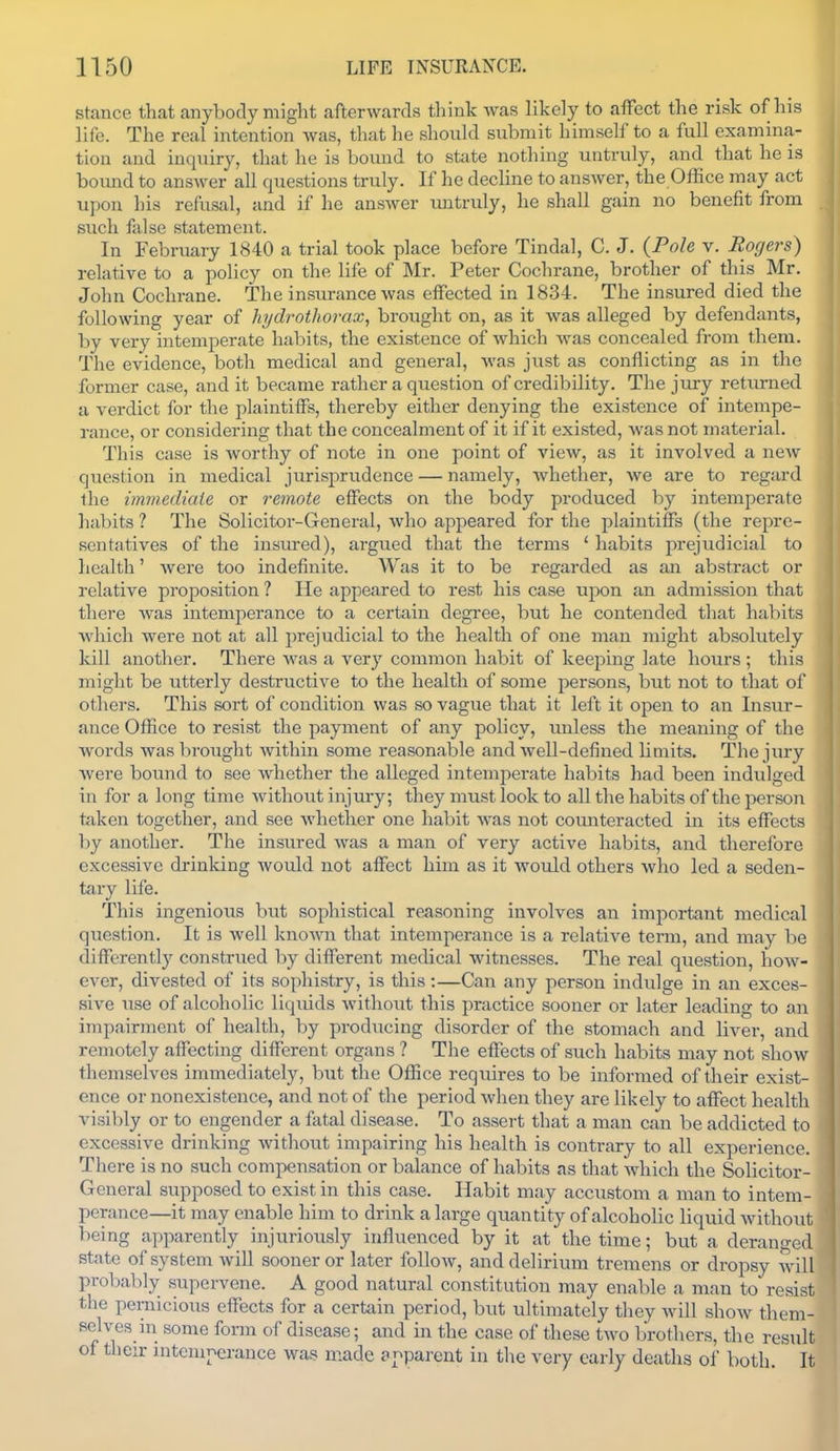 stance that anybody might afterwards think was likely to afFcct the risk of his life. The real intention was, that he should submit himself to a full examina- tion and inquiry, that he is boimd to state nothing untruly, and that he is bomid to answer all questions truly. If he decline to answer, the Office may act upon his refusal, and if he answer untruly, he shall gain no benefit from such false statement. In February 1840 a trial took place before Tindal, C. J. {Pole v. Rogers) relative to a policy on the life of Mr. Peter Cochrane, brother of this Mr. John Cochrane. The insurance was effected in 1834. The insured died the following year of hydrothorax, brought on, as it was alleged by defendants, by very intemperate habits, the existence of which was concealed from them. The evidence, both medical and general, was just as conflicting as in the former case, and it became rather a question of credibility. The jury retvmied a verdict for the plaintiffs, thereby either denying the existence of intempe- rance, or considering that the concealment of it if it existed, Avas not material. This case is worthy of note in one point of view, as it involved a new question in medical jurisprudence — namely, whether, we are to regard the immediaie or remote effects on the body produced l^y intemperate hal)its ? The Solicitor-General, who appeared for the plaintiffs (the repre- sentatives of the insm-ed), argued that the terms ' habits prejudicial to health' were too indefinite. Was it to be regarded as an abstract or relative proposition ? He appeared to rest his case u^ion an admission that there was intemperance to a certain degree, but he contended that habits which were not at all prejudicial to the health of one man might absolutely Idll another. There was a very common habit of keeping late hours ; this might be utterly destructive to the health of some persons, but not to that of others. This sort of condition was so vague that it left it open to an Insur- ance Office to resist the payment of any policy, miless the meaning of the words wasbroiight within some reasonable and well-defined limits. The jury were bound to see whether the alleged intemperate habits had been indulged in for a long time without injury; they must look to all the habits of the person taken together, and see whether one habit was not counteracted in its effects by another. The insured was a man of very active habits, and therefore excessive drinking would not affect him as it would others who led a seden- tary life. This ingenious but sophistical reiisoning involves an important medical question. It is well known that intemperance is a relative term, and may l)e differentl}^ construed by different medical witnesses. The real question, how- ever, divested of its sophistry, is this:—Can any person indulge in an exces- sive use of alcoholic liquids without this practice sooner or later leading to aii impairment of health, by producing disorder of the stomach and liver, and remotely affecting different organs ? The effects of such habits may not show themselves immediately, but the Office requires to be informed of their exist- ence or nonexistence, and not of the period when they are likely to affect health visibly or to engender a fatal disease. To assert that a man can be addicted to excessive drinking without impairing his health is contrary to all experience. There is no such compensation or balance of habits as that which the Solicitor- General supposed to exist in this case. Habit may accustom a man to intem- perance—it may enable him to drink a large quantity of alcoholic liquid without being apparently injuriously influenced by it at the time; but a deranged state of system will sooner or later follow, and delirium tremens or dropsy will probably supervene. A good natural constitution may enable a nian to resist the penaicious effects for a certain period, but ultimately they will show them- selves in some form of disease; and in the case of these two brothers, the result of their nitemnerance was made anparent in the very early deaths of both. It I
