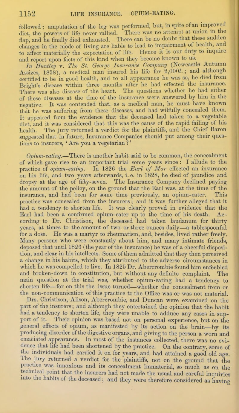 followed ; amputation of the leg was performed, but, in spite of an improved diet, the powers of life never raUied. There was no attempt at union m the flap, and he finally died exhausted. There can be no doubt that these sudden changes in the mode of living are liable to lead to impairment of health, and to affect materially the expectation of life. Hence it is our duty to inquire and report upon fiicts of this kind when they become known to us. In Huntley v. The St. George Insurance Company (Newcastle Autumn Assizes, 1858), a medical man insur ed his Hfe for 2,000/. ; and although certified to be in good health, and to all appearance he was so, he died from Brio-ht's disease within three months after he had effected the insurance. There was also disease of the heart. The questions whether he had either of these diseases at the time of the insurance were answered by him in the negative. It was contended that, as a medical man, he must have known that he was suffering from these diseases, and had wilfully concealed them. It appeared from the evidence that the deceased had taken to a vegetable diet, and it was considered that this was the cause of the rapid failing of his health. The jury returned a verdict for the plaintiffs, and the Chief Baron suggested that in future, Insurance Companies should put among their ques- tions to insurers, ' Are you a vegetarian ? ' Opium-eating.—There is another habit said to be common, the concealment of which gave rise to an important trial some years since : I allude to the practice of opium-eating. In 1826 the Earl of Mar effected an insurance on his life, and two years afterwards, i.e. in 1828, he died of jaundice and dropsy at the age of fifty-seven. The Insurance Company declined paying the amount of the policy, on the ground that the Earl was, at the time of the insurance, and had been for some time previously, an opium-eater. This practice was concealed fi'om the insurers; and it was further alleged that it had a tendency to shorten life. It was clearly proved in evidence that the Earl had been a confirmed opium-eater up to the time of his death. Ac- cording to Dr. Christison, the deceased had taken laudanum for thirty years, at times to the amount of two or three ounces daily—a tablespoonful for a dose. He was a martyr to rheumatism, and, besides, lived rather freely. Many persons who were constantly about him, and many intimate friends, deposed that until 1826 (the year of the insurance) he was of a cheerful disposi- tion, and clear in his intellects. Some of them admitted that they then perceived a change in his habits, which they attributed to the adverse circumstances in which he was compelled to live. In 1825 Dr. Abercrombie fovmd him enfeebled and broken-down in constitution, but without any definite complaint. The main question at the trial was, whether opium-eating had a tendency to shorten life—for on this the issue turned—whether the concealment from or the non-conmiunication of this practice to the Office was or was not material. Drs. Christison, Alison, Abercrombie, and Duncan were examined on the part of the insurers; and although they entertained the opinion that the habit had a tendency to shorten hfe, they were unable to adduce any cases in sup- port of it. Their opinion was based not on personal experience, but on the general effects of opium, as manifested by its action on the brain—by its producing disorder of the digestive organs, and giving to the person a worn and emaciated appearance. In most of the instances collected, there was no evi- dence that life had been shortened by the practice. On the contrary, some of the individuals had carried it on for years, and had attained a good old age. The jury retiirned a verdict for the plaintiffs, not on the ground that the prax;tice was innoxious and its concealment immaterial, so much as on the technical point that the insurers had not made the usual and careful inquiries into the habits of the deceased; and they were therefore considered as havin<^