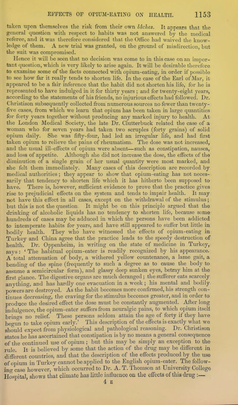taken upon themselves tlie risk from their own laches. It appears that the general question with respect to habits was not answered by the medical referee, and it was therefore considered that the Office had waived the know- ledge of them. A new trial was granted, on the ground of misdirection, but the suit was compromised. Hence it will be seen that no decision was come to in this case on an impor- tant ([ucstion, which is very likely to arise again. It will be desirable thereibro to examine some of the facts connected with opium-eating, in order if possible to see how far it really tends to shorten life. In the case of the Earl ol'Mar, it appeared to be a fair inference that the habit did not shorten his life, for he is represented to have indulged in it for thirty years ; and for twenty-eight years, according to the statements of his friends, no injurious effects had followed. Dr. Christison subsequently collected from numerous sources no fewer than twenty- five cases, from which we learn that opium has been taken in large quantities for forty years together without producing any marked injury to health. At the London Medical Society, the late Dr. Clutterbuck related the case of a woman who for seven years had taken two scruples (forty grains) of solid opium daily. She was fifty-four, had led an irregular life, and had first taken opium to relieve the pains of rheumatism. The dose Avas not increased, and the usual ill-effects of opium were absent—such as constipation, nausea, and loss of appetite. Although she did not increase the dose, the effects of the diminution of a single grain of her usual quantity were most marked, and she felt them immediately. Many cases of this description are recorded by medical authorities; they appear to show that opium-eating has not neces- sarily that tendency to shorten life which it has hitherto been supposed to have. There is, however, sufficient evidence to prove that the practice gives rise to prejudicial effects on the .system and tends to impair health. It may not have this effect in all cases, except on the Avithdrawal of the stimulus; but this is not the question. It might be on this principle argued that the drinking of alcoholic liquids has no tendency to shorten life, because some hundreds of cases may be adduced in which the persons have been addicted to intemperate habits for years, and have still appeared to suffer but little in bodily health. They who have witnessed the effects of opium-eating in Turkey and China agree that the practice leads to the speedy destruction of health. Dr. Oppenheim, in writing on the state of medicine in Turkey, says : ' The habitual opium-eater is readily recognized by his appearance. A total attenuation of body, a withered yellow coimtenance, a lame gait, a bending of the spine (frequently to such a degree as to cause the body to assume a semicircular form), and glassy deep sunken eyes, betray him at the first glance. The digestive organs are much deranged ; the sufferer eats scarcely anything, and has hardly one evacuation in a week ; his mental and bodily powers are destroyed. As the habit becomes more confirmed, his strength con- tinues decreasing, the craving for the stimulus becomes greater, and in order to produce the desired efl^ect the dose must be constantly augmented. After long indul-ence, the opium-eater suffers from neuralgic pains, to which opium itself brin-s no relief. These persons seldom attain the age of forty if they have beo-u^ to take opium early.' This description of the effects is exactly Avhat we should expect from physiological and pathological reasoning. Dr. Christison states he has ascertained that constipation is by no means a general consequence of the continued use of opium ; but this may be simply an exception to the rule. It is believed by some that the action of the drug may be different in diflferent countries, and that the description of the effects produced by the use of opium in Turkey cannot be applied to the English opium-eater. The follow- in- case liowevcr, which occurred to Dr. A. T. Thomson at University College Haspitiil, shows that climate 1ms little influence on the effects of this drug :— 4 E