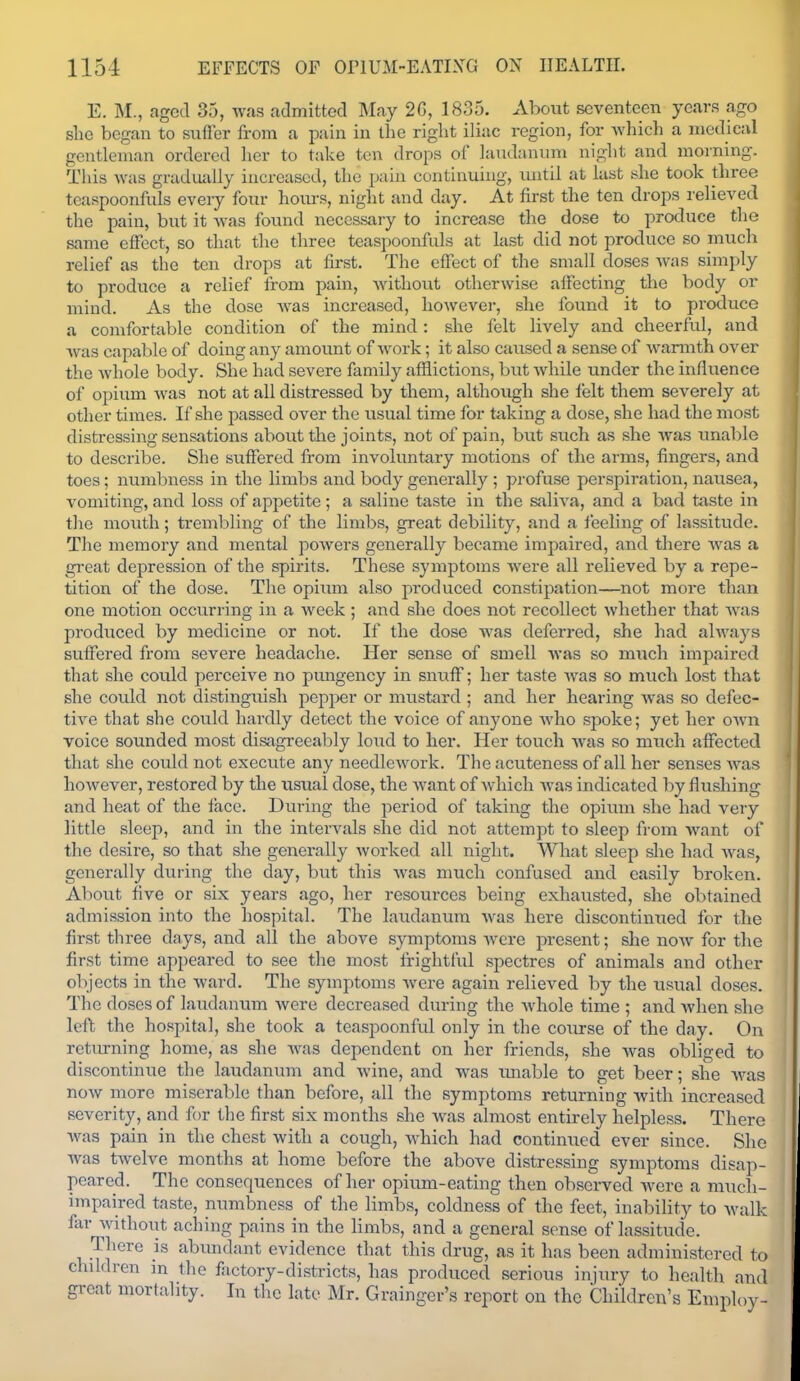 E. M., aged 35, was admitted May 26, 1835. About seventeen years ago she began to svifFer from a pain in the right iliac region, for wliich a medical gentleman ordered lier to take ten drops of laudanum night and morning. This was graduidly increased, the pain continuing, imtil at last she took three teaspoonfiils every four hoiu-s, night and day. At first the ten drops relieved the pain, but it -was found necessary to increase the dose to produce the same effect, so that the three teaspoonfals at last did not produce so much relief as the ten drops at first. The effect of the small doses was simply to produce a relief from pain, without otherwise affecting the body or mind. As the dose was increased, however, she found it to produce a comfortable condition of the mind: she felt lively and cheerful, and Avas capable of doing any amount of work; it also caiised a sense of warmth over the whole body. She had severe family afflictions, but while under the influence of opium was not at all distressed by them, although she felt them severely at other times. If she passed over the usual time for taking a dose, she had the most distressing sensations about the joints, not of pain, but such as she was imable to describe. She suffered from involuntary motions of the arms, fingers, and toes; numbness in the limbs and body generally ; profuse perspiration, nausea, vomiting, and loss of appetite ; a saline taste in the saliva, and a bad ti\ste in the mouth; trembling of the limbs, great debility, and a feeling of lassitude. The memory and mental powers generally became impaired, and there was a great depression of the spirits. These symptoms were all relieved by a repe- tition of the dose. The opium also produced constipation—not more than one motion occurring in a week ; and she does not recollect whether that was produced by medicine or not. If the dose was deferred, she had always suffered from severe headache. Her sense of smell was so much impaired that she could perceive no pimgency in snuff; her taste Avas so much lost that she could not distinguish pepper or mustard ; and her hearing was so defec- tive that she could hardly detect the voice of anyone Avho spoke; yet her own voice sounded most disagreeably loud to her. Her touch was so much affected that she could not execute any needlework. The acuteness of all her senses was however, restored by the usual dose, the want of which was indicated by flushing and heat of the face. During the period of taking the opium she had very little sleep, and in the intervals she did not attempt to sleep iVom want of the desire, so that she generally worked all night. What sleep she had was, generally during the day, but tliis was much confused and easily broken. About five or six years ago, her resources being exhausted, she obtained admission into the hospital. The laudanum Avas here discontintied for the first three days, and all the above symptoms were present; she now for the first time appeared to see the most frightful spectres of animals and other objects in the ward. The symptoms Avere again relieved by the usual doses. The doses of laudanum Avere decreased during the Avhole time ; and when she left the hospital, she took a teaspoonful only in the co\irse of the day. On returning home, as she Avas dependent on her friends, she Avas obliged to discontinue the laudanum and Avine, and Avas rmable to get beer; she Avas noAV more miserable than before, all the symptoms returning Avith increased severity, and for the first six months she was almost entirely helpless. There Avas pain in the chest with a cough, Avhich had continued ever since. Slie Avas tAvelve months at home before the above distressing symptoms disap- peared. The consequences of her opium-eating then observed Avere a much- impaired taste, numbness of the limbs, coldness of the feet, inability to Avalk far Avithout aching pains in the limbs, and a general sense of lassitude. There is abxmdant evidence that this drug, as it has been administered to children in the factory-districts, has produced serious injury to health and great mortality. In the late Mr. Grainger's report on the Children's Employ-