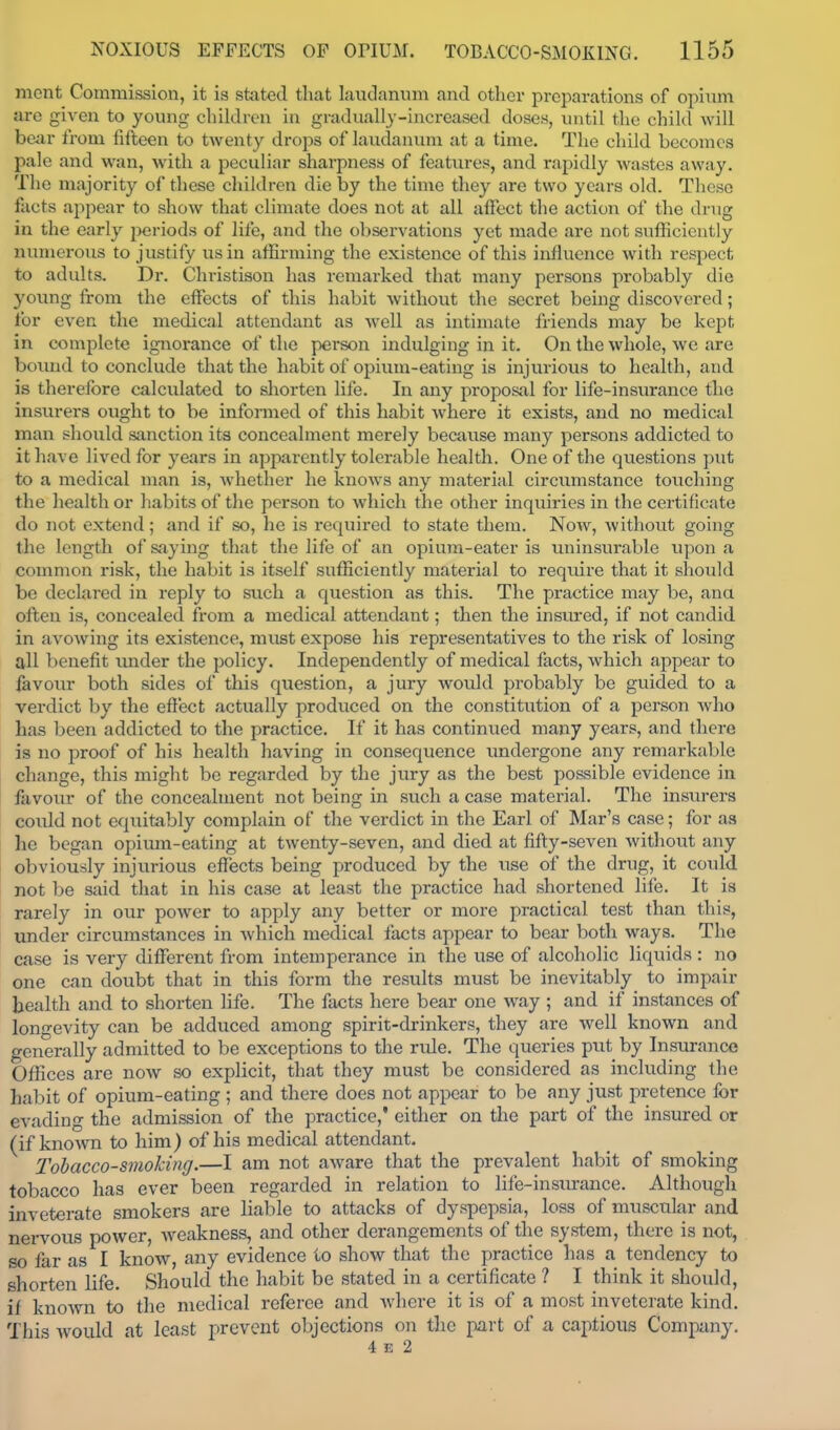 mont Commission, it is stated that laudanum and other preparations of opixim are given to young children in gradually-increased doses, until the child will bear from fifteen to twenty drops of laudanum at a time. The child becomes pale and wan, with a peculiar sharpness of features, and rapidly wastes away. The majority of these children die by the time they are two years old. These facts ajipear to show that climate does not at all affect the action of the drug in the early periods of life, and the observations yet made are not sufficiently numerous to justify us in affirming the existence of this influence with respect to adults. Dr. Christison has remarked that many persons probably die young from the effects of this habit Avithout the secret being discovered; for even the medical attendant as well as intimate friends may be kept in complete ignorance of the person indulging in it. On the whole, we are bound to conclude that the habit of opium-eating is injurious to health, and is therefore calculated to shorten life. In any proposal for life-insurance the insurers ought to be informed of this habit where it exists, and no medicjil man should sanction its concealment merely beciiuse many persons addicted to it have lived for years in apparently tolerable health. One of the questions put to a medical man is, whether he knows any material circiuustance touching the health or habits of the person to which the other inquiries in the certificate do not extend; and if so, he is required to state theiu. Now, without going the length of saying that the life of an opium-eater is uninsurable upon a common risk, the habit is itself sufficiently material to require that it should be declared in reply to such a question as this. The practice may be, ana often is, concealed from a medical attendant; then the insured, if not candid in avowing its existence, must expose his representatives to the risk of losing all benefit under the policy. Independently of medical facts, which appear to favour both sides of this question, a jury woiild probably be guided to a verdict by the efl'ect actually produced on the constitiition of a person who has been addicted to the practice. If it has continued many years, and there is no proof of his health liaving in consequence undergone any remarkable change, this might be regarded by the jury as the best possible evidence in favour of the concealment not being in such a case material. The insurers coidd not equitably complain of the verdict in the Earl of Mar's case; for as he began opium-eating at twenty-seven, and died at fifty-seven without any obviously injurious effects being produced by the use of the drug, it could not be said that in his case at least the practice had shortened life. It is rarely in our power to apply any better or more practical test than this, under circumstances in Avhich medical facts appear to bear both ways. The case is very different from intemperance in the use of alcoholic liquids : no one can doubt that in this form the results must be inevitably to impair health and to shorten life. The facts here bear one way ; and if instances of longevity can be adduced among spirit-drinkers, they are well known and generally admitted to be exceptions to the ride. The queries put by Insurance Offices are now so explicit, that they must be considered as including the habit of opium-eating ; and there does not appear to be any just pretence for evading the admission of the practice,' either on the part of the insured or (if known to him) of his medical attendant. Tobacco-smoking.—I am not aware that the prevalent habit of smoking tobacco has ever been regarded in relation to life-insm-ance. Although inveterate smokers are liable to attacks of dyspepsia, loss of muscular and nervous power, weakness, and other derangements of the system, there is not, so far as I know, any evidence to show that the practice has a tendency to shorten life. Should the liabit be stated in a certificate ? I think it should, if knowm to the medical referee and Avhere it is of a most inveterate kind. This would at least prevent objections on the part of a captious Company. 4 E 2