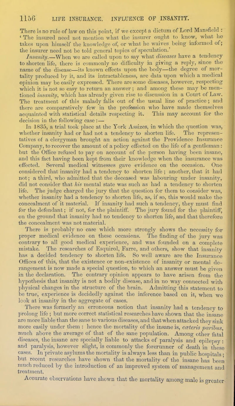 115G LIFE INSURANCE. INFLUENCE OF INSANITY. There is no rule of law on this point, if we except a dictum of Lord Mansfield : * The insiu-ed need not mention Avhat the insurer ought to know, what he takes upon himself tlie knowledge of, or Avhat he waives being informed of; the insurer need not be told general topics of speculation.' InsanitTj.—When we are called upon to say what diseases have a tendency to shorten life, there is conmionly no difficulty in giving a reply, since tlie name of the disease—its known effects upon the body—the degree of mor- tality produced by it, and its intractfibleness, arc data upon which a medical opinion may be easily expressed. There are some diseases, however, respecting which it is not so easy to return an answer; and among these may be men- tioned insanity, which has already given rise to discussion in a Court of Law. The treatment of this malady falls out of the usual line of practice; and there are comparatively few in the profession who have made themselves acquainted with statistical details respecting it. This may account for tho decision in the following case :— In 1835, a trial took place at the York Assizes, in which the question Avas, whetlier insanity had or had not a tendency to shorten life. The represen- tatives of a clergyman brought an action against the Providence Insm-ance Company, to recover the amount of a policy effected on the life of a gentleman : but the Office refused to pay on account of the person having been insane, and this fact having been kept from their knowledge when the insurance was effected. Several medical Avitnesses gave evidence on the occasion. One considered that insanity had a tendency to shorten life ; another, that it had not; a third, who admitted that the deceased Avas labouring under insanity, did not consider that his mental state was such as had a tendency to shorten life. The judge charged the jury that the question for them to consider Avas, whether insanity had a tendency to shorten life, as, if so, this Avould make tlie concealment of it material. If insanity had such a tendency, they must find for the defendant; if not, for the plaintiff. The jury found for the plaintiff, on the gi-ound that insanity had no tendency to shorten life, and that therefore the concealment Avas not material. There is probably no case which more strongly shoAvs the necessity for proper medical evidence on these occasions. The finding of the jury Avas contrary to all good medical experience, and Avas foimded on a complete mistake. The researches of Esquirol, Farrc, and others, shoAV that insanity has a decided tendency to shorten life. So Avell aware are the Itisiu-ance Offices of this, that the existence or non-existence of insanity or mental de- rangement is now made a special question, to Avhich an answer must be given in the declaration. The contrary opinion appears to have arisen from the hypothesis that insanity is not a bodily disease, and in no Avay connected Avitli physical changes in the structure of the brain. Admitting this statement to be true, experience is decidedly against the inference based on it, when avo look at insanity in the aggregate of cases. There was formerly an erroneous notion that insanity had a tendency to prolong life ; but more correct statistical researches have shown that the insane are more liable than the sane to vaiious diseases, and that Avhen attacked they sink more easily imdcr them : hence the mortality of the insane is, co'teris paribus much above the average of that of the sane popxdation. Among otlier fatal diseases, the insane are specially liable to attacks of paralysis and epilepsy : and paralysis, however slight, is commonly the forerunner of death in these cases. In private asylums the mortality is ahvays less than in public hospitals ; but recent researches have shoAvn that the mortality of the insane has been much reduced by the introduction of an improved system of management and treatment. Accurate observations have shoAvn that the mortality among male is greater